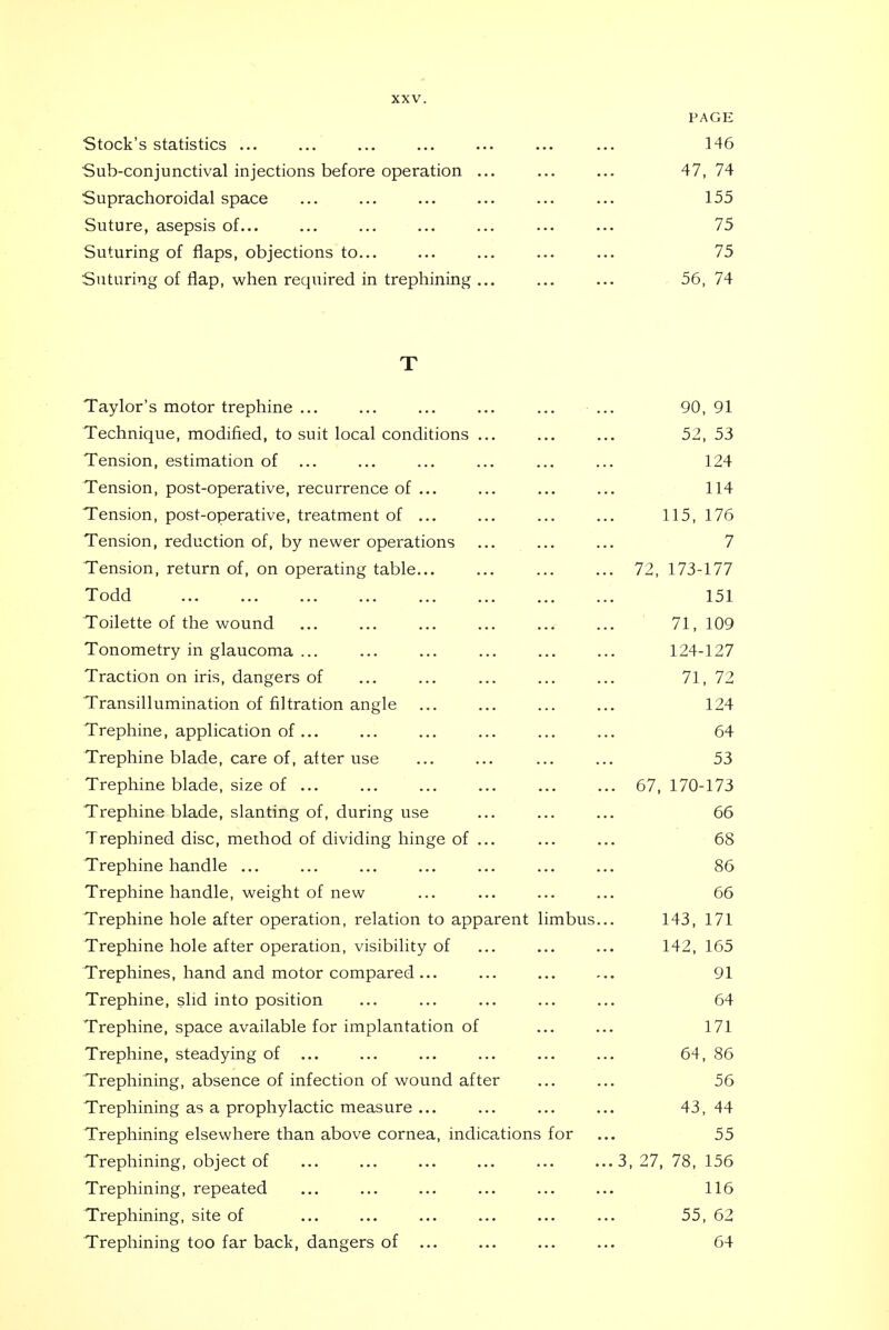 PAGE Stock's statistics ... ... ... ... ... ... ... 146 Sub-conjunctival injections before operation ... ... ... 47, 74 Suprachoroidal space 155 Suture, asepsis of... ... ... ... ... ... ... 75 Suturing of flaps, objections to... ... ... ... ... 75 Suturing of flap, when required in trephining ... ... ... 56, 74 T Taylor's motor trephine ... ... ... ... ... ... 90, 91 Technique, modified, to suit local conditions ... ... ... 52, 53 Tension, estimation of ... ... ... ... ... ... 124 Tension, post-operative, recurrence of ... ... ... ... 114 Tension, post-operative, treatment of ... ... ... ... 115, 176 Tension, reduction of, by newer operations ... ... ... 7 Tension, return of, on operating table 72, 173-177 Todd 151 Toilette of the wound 71,109 Tonometry in glaucoma 124-127 Traction on iris, dangers of ... ... ... ... ... 71,72 Transillumination of filtration angle ... ... ... ... 124 Trephine, application of 64 Trephine blade, care of, after use 53 Trephine blade, size of 67, 170-173 Trephine blade, slanting of, during use ... ... ... 66 Trephined disc, method of dividing hinge of ... ... ... 68 Trephine handle ... ... ... ... ... ... ... 86 Trephine handle, weight of new ... ... ... ... 66 Trephine hole after operation, relation to apparent limbus... 143, 171 Trephine hole after operation, visibility of ... ... ... 142,165 Trephines, hand and motor compared... ... ... ... 91 Trephine, slid into position ... ... ... ... ... 64 Trephine, space available for implantation of ... ... 171 Trephine, steadying of ... ... ... ... ... ... 64, 86 Trephining, absence of infection of wound after ... ... 56 Trephining as a prophylactic measure 43, 44 Trephining elsewhere than above cornea, indications for ... 55 Trephining, object of 3, 27, 78, 156 Trephining, repeated ... ... ... ... ... ... 116 Trephining, site of ... ... ... ... ... ... 55, 62 Trephining too far back, dangers of ... ... ... ... 64