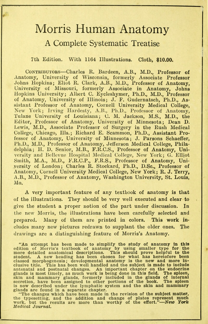 Morris Human Anatomy A Complete Systematic Treatise 7th Edition. With 1164 Illustrations. Cloth, $10.00. Contributors—Charles R. Bardeen, A.B., M.D., Professor of Anatomy, University of Wisconsin, formerly Associate Professor Johns Hopkins; Eliot R. Clark, A.B., M.D., Professor of Anatomy, University of Missouri, formerly Associate in Anatomy, Johns Hopkins University; Albert C. Eycleshymer, Ph.D., M.D., Professor of Anatomy, University of Illinois; J. F. Gudernatsch, Ph.D., As- sistant Professor of Anatomy, Cornell University Medical College, New York; Irving Hardesty, A.B., Ph.D., Professor of Anatomy, Tulane University of Louisiana; C. M. Jackson, M.S., M.D., the Editor, Professor of Anatomy, University of Minnesota; Dean D. Lewis, M.D., Associate Professor of Surgery in the Rush Medical College, Chicago, Ills.; Richard E. Scammon, Ph.D., Assistant Pro- fessor of Anatomy, University of Minnesota; J. Parsons Schaeffer, Ph.D., M.D., Professor of Anatomy, Jefferson Medical College, Phila- delphia; H. D. Senior, M.B., F.R.C.S., Professor of Anatomy, Uni- versity and Bellevue Hospital Medical College, New York; G. Elliot Smith, M.A., M.D., E.R.C.P., F.R.S., Professor of Anatomy, Uni- versity of London; Charles R. Stockard, Ph.D., D.Sc, Professor of Anatomy, Cornell University Medical College, New York; R. J. Terry, A.B., M.D., Professor of Anatomy, Washington University, St. Louis, Mo. A very important feature of any textbook of anatomy is that of the illustrations. They should be very well executed and clear to give the student a proper notion of the part under discussion. In the new Morris, the illustrations have been carefully selected and prepared. Many of them are printed in colors. This work in- cludes many new pictures redrawn to supplant the older ones. The drawings are a distinguishing feature of Morris's Anatomy. An attempt has been made to simplify the study of anatomy in this edition of Morris's textbook of anatomy by using smaller type for the more detailed anatomical descriptions. This should prove helpful to the student. A new heading has been chosen for what has heretofore been classed morphogenesis; developmental anatomy is the new and more in- clusive title. This has been well handled and the subject is made to include antenatal and postnatal changes. An important chapter on the endocrine glands is most timely, as much work is being done in this field. The spleen, skin and mammary glands, formerly included in the glands of internal secretion, have been assigned to other portions of the book. The spleen is now described under the lymphatic system and the skin and mammary glands are found in a separate chapter. The changes which have been made in the revision of the subject matter, the typesetting, and the addition and change of plates represent much work, but the results are more than worthy of the effort.—New York Medical Journal.