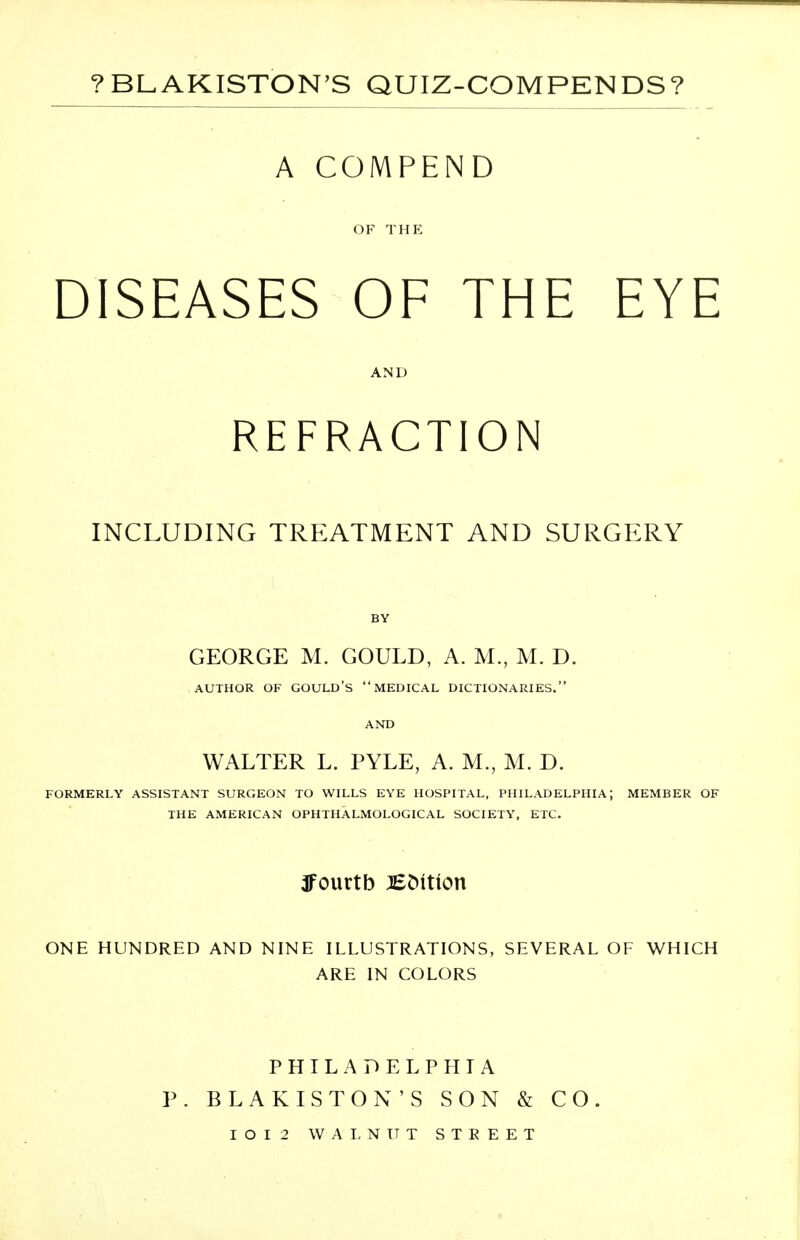 ?BL.AKISTON'S QUIZ-COMPENDS? A COMPEND OF THE DISEASES OF THE EYE AND REFRACTION INCLUDING TREATMENT AND SURGERY BY GEORGE M. GOULD, A. M., M. D. AUTHOR OF GOULD'S  MEDICAL DICTIONARIES. AND WALTER L. PYLE, A. M., M. D. FORMERLY ASSISTANT SURGEON TO WILLS EYE HOSPITAL, PHILADELPHIA; MEMBER OF THE AMERICAN OPHTHALMOLOGICAL SOCIETY, ETC. ffourtb JECutkm ONE HUNDRED AND NINE ILLUSTRATIONS, SEVERAL OF WHICH ARE IN COLORS PHILADELPHIA P. BLAKISTON'S SON & CO. I O I 2 WALNUT S T E E E T