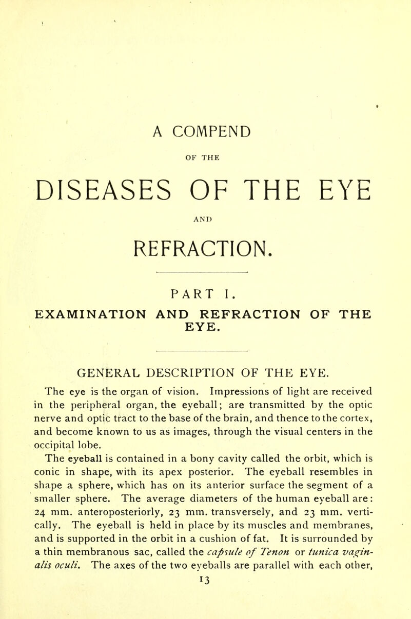 A COMPEND OF THE DISEASES OF THE EYE AND REFRACTION. PART I. EXAMINATION AND REFRACTION OF THE EYE. GENERAL DESCRIPTION OF THE EYE. The eye is the organ of vision. Impressions of light are received in the peripheral organ, the eyeball; are transmitted by the optic nerve and optic tract to the base of the brain, and thence to the cortex, and become known to us as images, through the visual centers in the occipital lobe. The eyeball is contained in a bony cavity called the orbit, which is conic in shape, with its apex posterior. The eyeball resembles in shape a sphere, which has on its anterior surface the segment of a smaller sphere. The average diameters of the human eyeball are: 24 mm. anteroposteriorly, 23 mm. transversely, and 23 mm. verti- cally. The eyeball is held in place by its muscles and membranes, and is supported in the orbit in a cushion of fat. It is surrounded by a thin membranous sac, called the capsule of Tenon or tunica vagin- alis oculi. The axes of the two eyeballs are parallel with each other,