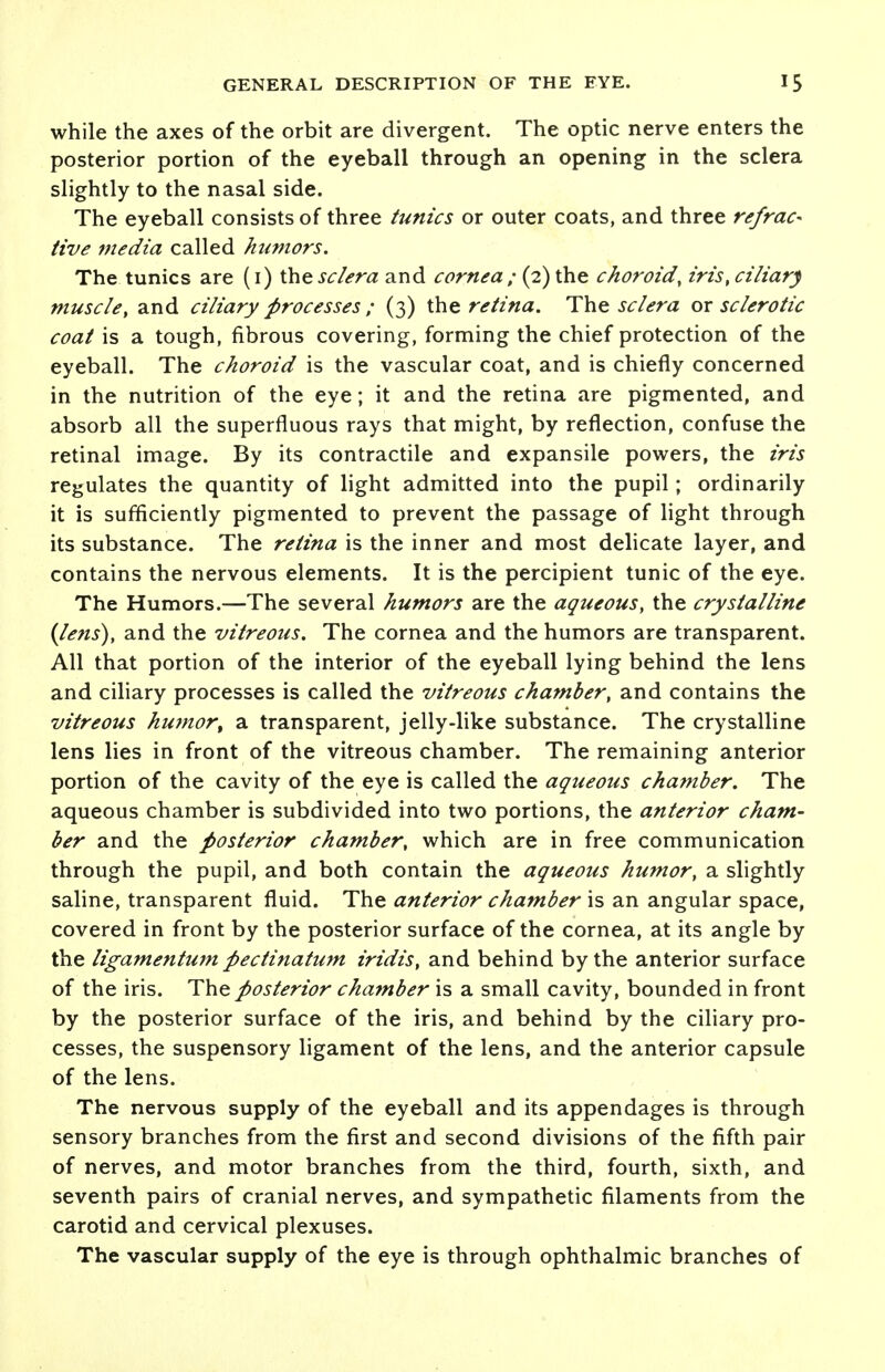 while the axes of the orbit are divergent. The optic nerve enters the posterior portion of the eyeball through an opening in the sclera slightly to the nasal side. The eyeball consists of three tunics or outer coats, and three refrac* tive media called humors. The tunics are (1) these/era and cornea; (2) the choroid, iris, ciliary muscle, and ciliary processes ; (3) the retina. The sclera or sclerotic coal is a tough, fibrous covering, forming the chief protection of the eyeball. The choroid is the vascular coat, and is chiefly concerned in the nutrition of the eye; it and the retina are pigmented, and absorb all the superfluous rays that might, by reflection, confuse the retinal image. By its contractile and expansile powers, the iris regulates the quantity of light admitted into the pupil; ordinarily it is sufficiently pigmented to prevent the passage of light through its substance. The retina is the inner and most delicate layer, and contains the nervous elements. It is the percipient tunic of the eye. The Humors.—The several humors are the aqueous, the crystalline {lens), and the vitreous. The cornea and the humors are transparent. All that portion of the interior of the eyeball lying behind the lens and ciliary processes is called the vitreous chamber, and contains the vitreous humor, a transparent, jelly-like substance. The crystalline lens lies in front of the vitreous chamber. The remaining anterior portion of the cavity of the eye is called the aqueous chamber. The aqueous chamber is subdivided into two portions, the anterior cham- ber and the posterior chamber, which are in free communication through the pupil, and both contain the aqueous humor, a slightly saline, transparent fluid. The anterior chamber is an angular space, covered in front by the posterior surface of the cornea, at its angle by the ligamentum pectinatum iridis, and behind by the anterior surface of the iris. The posterior chamber is a small cavity, bounded in front by the posterior surface of the iris, and behind by the ciliary pro- cesses, the suspensory ligament of the lens, and the anterior capsule of the lens. The nervous supply of the eyeball and its appendages is through sensory branches from the first and second divisions of the fifth pair of nerves, and motor branches from the third, fourth, sixth, and seventh pairs of cranial nerves, and sympathetic filaments from the carotid and cervical plexuses. The vascular supply of the eye is through ophthalmic branches of