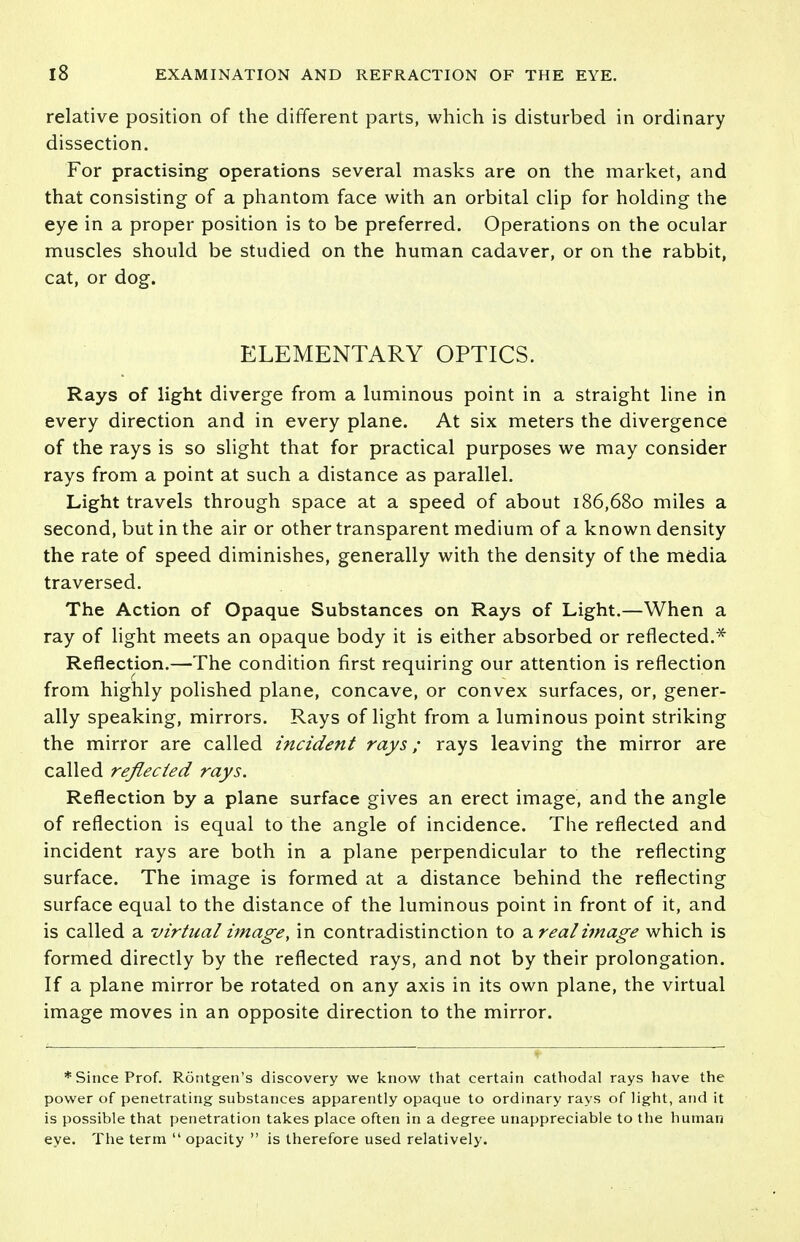 relative position of the different parts, which is disturbed in ordinary dissection. For practising operations several masks are on the market, and that consisting of a phantom face with an orbital clip for holding the eye in a proper position is to be preferred. Operations on the ocular muscles should be studied on the human cadaver, or on the rabbit, cat, or dog. ELEMENTARY OPTICS. Rays of light diverge from a luminous point in a straight line in every direction and in every plane. At six meters the divergence of the rays is so slight that for practical purposes we may consider rays from a point at such a distance as parallel. Light travels through space at a speed of about 186,680 miles a second, but in the air or other transparent medium of a known density the rate of speed diminishes, generally with the density of the media traversed. The Action of Opaque Substances on Rays of Light.—When a ray of light meets an opaque body it is either absorbed or reflected.* Reflection.—The condition first requiring our attention is reflection from highly polished plane, concave, or convex surfaces, or, gener- ally speaking, mirrors. Rays of light from a luminous point striking the mirror are called incident rays; rays leaving the mirror are called reflected rays. Reflection by a plane surface gives an erect image, and the angle of reflection is equal to the angle of incidence. The reflected and incident rays are both in a plane perpendicular to the reflecting surface. The image is formed at a distance behind the reflecting surface equal to the distance of the luminous point in front of it, and is called a virtual image, in contradistinction to %.real image which is formed directly by the reflected rays, and not by their prolongation. If a plane mirror be rotated on any axis in its own plane, the virtual image moves in an opposite direction to the mirror. * Since Prof. Rontgen's discovery we know that certain cathodal rays have the power of penetrating substances apparently opaque to ordinary rays of light, and it is possible that penetration takes place often in a degree unappreciable to the human eye. The term  opacity  is therefore used relatively.