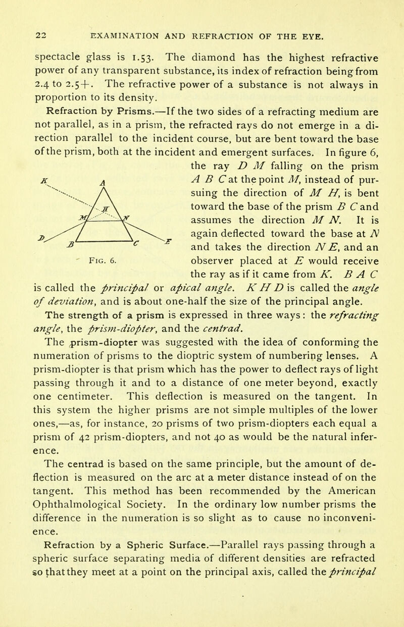 spectacle glass is 1.53. The diamond has the highest refractive power of any transparent substance, its index of refraction being from 2.4 to 2.5 + . The refractive power of a substance is not always in proportion to its density. Refraction by Prisms.—If the two sides of a refracting medium are not parallel, as in a prism, the refracted rays do not emerge in a di- rection parallel to the incident course, but are bent toward the base of the prism, both at the incident and emergent surfaces. In figure 6, the ray D M falling on the prism A B C'at the point M, instead of pur- suing the direction of M H, is bent toward the base of the prism B Cand assumes the direction M N. It is again deflected toward the base at TV and takes the direction NE, and an Fig. 6. observer placed at E would receive the ray as if it came from K. B A C is called the principal or apical angle. K H D\s called the angle of deviation, and is about one-half the size of the principal angle. The strength of a prism is expressed in three ways: the refracting angle, the prism-diopter, and the centrad. The prism-diopter was suggested with the idea of conforming the numeration of prisms to the dioptric system of numbering lenses. A prism-diopter is that prism which has the power to deflect rays of light passing through it and to a distance of one meter beyond, exactly one centimeter. This deflection is measured on the tangent. In this system the higher prisms are not simple multiples of the lower ones,—as, for instance, 20 prisms of two prism-diopters each equal a prism of 42 prism-diopters, and not 40 as would be the natural infer- ence. The centrad is based on the same principle, but the amount of de- flection is measured on the arc at a meter distance instead of on the tangent. This method has been recommended by the American Ophthalmological Society. In the ordinary low number prisms the difference in the numeration is so slight as to cause no inconveni- ence. Refraction by a Spheric Surface.—Parallel rays passing through a spheric surface separating media of different densities are refracted so that they meet at a point on the principal axis, called the principal