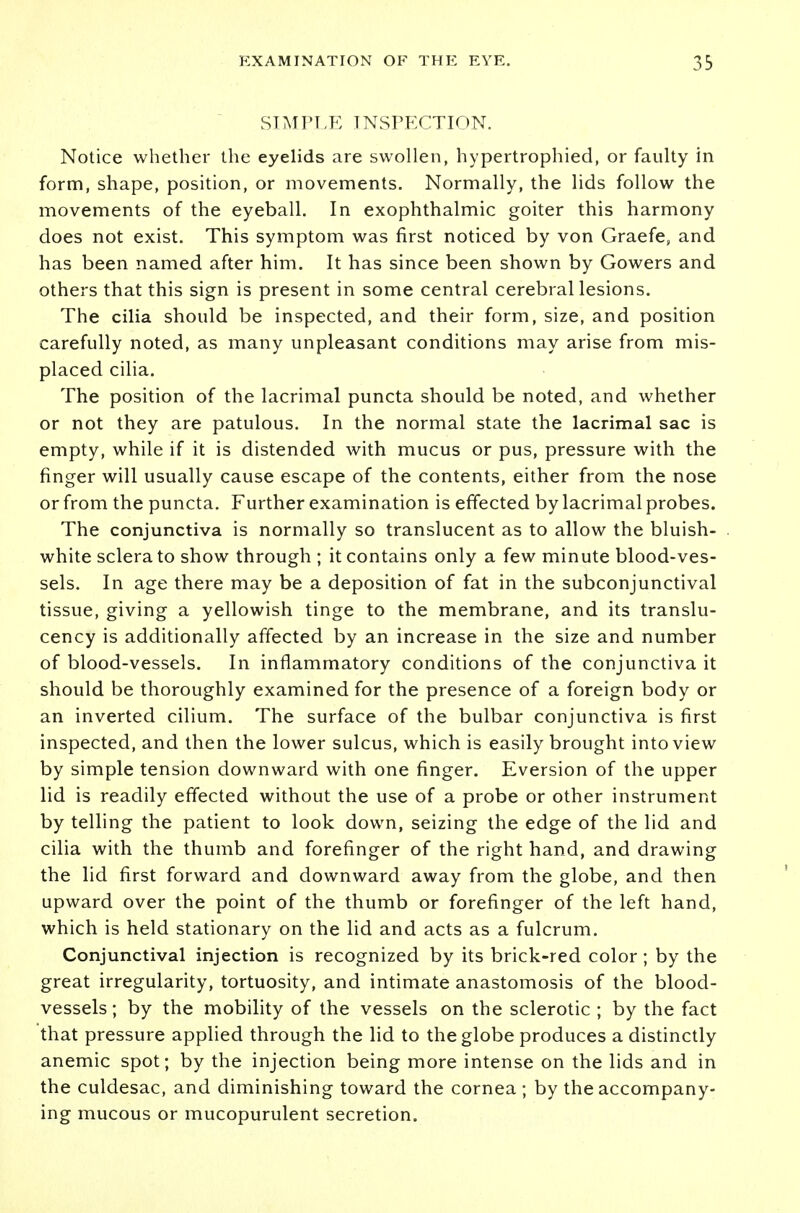 SIMPLE INSPECTION. Notice whether the eyelids are swollen, hypertrophied, or faulty in form, shape, position, or movements. Normally, the lids follow the movements of the eyeball. In exophthalmic goiter this harmony does not exist. This symptom was first noticed by von Graefe, and has been named after him. It has since been shown by Gowers and others that this sign is present in some central cerebral lesions. The cilia should be inspected, and their form, size, and position carefully noted, as many unpleasant conditions may arise from mis- placed cilia. The position of the lacrimal puncta should be noted, and whether or not they are patulous. In the normal state the lacrimal sac is empty, while if it is distended with mucus or pus, pressure with the finger will usually cause escape of the contents, either from the nose or from the puncta. Further examination is effected by lacrimal probes. The conjunctiva is normally so translucent as to allow the bluish- white sclera to show through ; it contains only a few minute blood-ves- sels. In age there may be a deposition of fat in the subconjunctival tissue, giving a yellowish tinge to the membrane, and its translu- cency is additionally affected by an increase in the size and number of blood-vessels. In inflammatory conditions of the conjunctiva it should be thoroughly examined for the presence of a foreign body or an inverted cilium. The surface of the bulbar conjunctiva is first inspected, and then the lower sulcus, which is easily brought into view by simple tension downward with one finger. Eversion of the upper lid is readily effected without the use of a probe or other instrument by telling the patient to look down, seizing the edge of the lid and cilia with the thumb and forefinger of the right hand, and drawing the lid first forward and downward away from the globe, and then upward over the point of the thumb or forefinger of the left hand, which is held stationary on the lid and acts as a fulcrum. Conjunctival injection is recognized by its brick-red color ; by the great irregularity, tortuosity, and intimate anastomosis of the blood- vessels ; by the mobility of the vessels on the sclerotic ; by the fact that pressure applied through the lid to the globe produces a distinctly anemic spot; by the injection being more intense on the lids and in the culdesac, and diminishing toward the cornea; by the accompany- ing mucous or mucopurulent secretion.