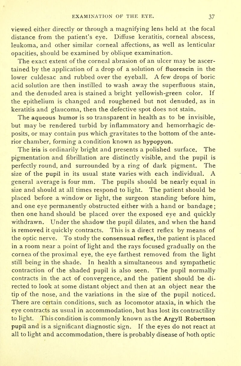 viewed either directly or through a magnifying lens held at the focal distance from the patient's eye. Diffuse keratitis, corneal abscess, leukoma, and other similar corneal affections, as well as lenticular opacities, should be examined by oblique examination. The exact extent of the corneal abrasion of an ulcer may be ascer- tained by the application of a drop of a solution of fluorescin in the lower culdesac and rubbed over the eyeball. A few drops of boric acid solution are then instilled to wash away the superfluous stain, and the denuded area is stained a bright yellowish-green color. If the epithelium is changed and roughened but not denuded, as in keratitis and glaucoma, then the defective spot does not stain. The aqueous humor is so transparent in health as to be invisible, but may be rendered turbid by inflammatory and hemorrhagic de- posits, or may contain pus which gravitates to the bottom of the ante- rior chamber, forming a condition known as hypopyon. The iris is ordinarily bright and presents a polished surface. The pigmentation and fibrillation are distinctly visible, and the pupil is perfectly round, and surrounded by a ring of dark pigment. The size of the pupil in its usual state varies with each individual. A general average is four mm. The pupils should be nearly equal in size and should at all times respond to light. The patient should be placed before a window or light, the surgeon standing before him, and one eye permanently obstructed either with a hand or bandage; then one hand should be placed over the exposed eye and quickly withdrawn. Under the shadow the pupil dilates, and when the hand is removed it quickly contracts. This is a direct reflex by means of the optic nerve. To study the consensual reflex, the patient is placed in a room near a point of light and the rays focused gradually on the cornea of the proximal eye, the eye farthest removed from the light still being in the shade. In health a simultaneous and sympathetic contraction of the shaded pupil is also seen. The pupil normally contracts in the act of convergence, and the patient should be di- rected to look at some distant object and then at an object near the tip of the nose, and the variations in the size of the pupil noticed. There are certain conditions, such as locomotor ataxia, in which the eye contracts as usual in accommodation, but has lost its contractility to light. This condition is commonly known as the Argyll Robertson pupil and is a significant diagnostic sign. If the eyes do not react at all to light and accommodation, there is probably disease of both optic