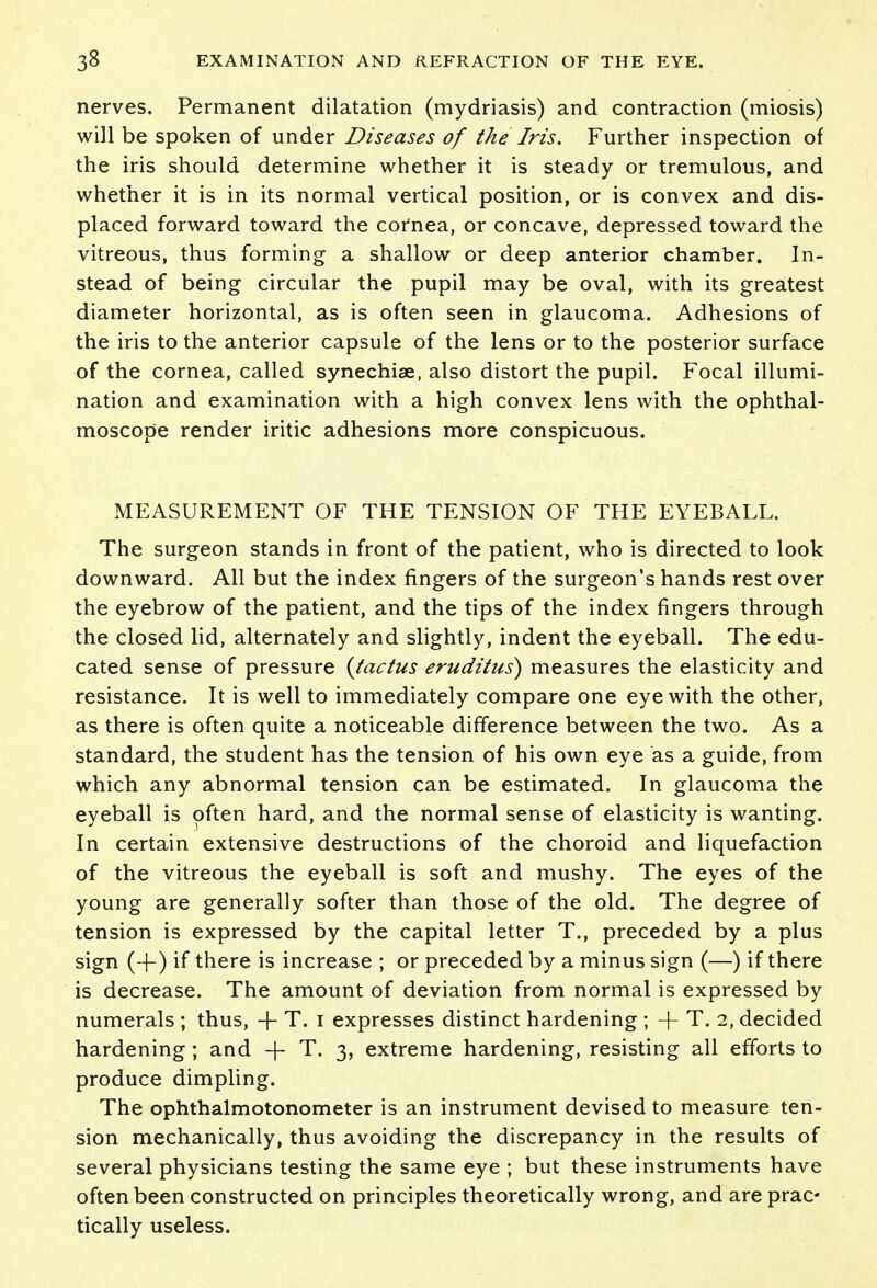 nerves. Permanent dilatation (mydriasis) and contraction (miosis) will be spoken of under Diseases of the Iris. Further inspection of the iris should determine whether it is steady or tremulous, and whether it is in its normal vertical position, or is convex and dis- placed forward toward the cornea, or concave, depressed toward the vitreous, thus forming a shallow or deep anterior chamber. In- stead of being circular the pupil may be oval, with its greatest diameter horizontal, as is often seen in glaucoma. Adhesions of the iris to the anterior capsule of the lens or to the posterior surface of the cornea, called synechiae, also distort the pupil. Focal illumi- nation and examination with a high convex lens with the ophthal- moscope render iritic adhesions more conspicuous. MEASUREMENT OF THE TENSION OF THE EYEBALL. The surgeon stands in front of the patient, who is directed to look downward. All but the index fingers of the surgeon's hands rest over the eyebrow of the patient, and the tips of the index fingers through the closed lid, alternately and slightly, indent the eyeball. The edu- cated sense of pressure {tactus eruditus) measures the elasticity and resistance. It is well to immediately compare one eye with the other, as there is often quite a noticeable difference between the two. As a standard, the student has the tension of his own eye as a guide, from which any abnormal tension can be estimated. In glaucoma the eyeball is often hard, and the normal sense of elasticity is wanting. In certain extensive destructions of the choroid and liquefaction of the vitreous the eyeball is soft and mushy. The eyes of the young are generally softer than those of the old. The degree of tension is expressed by the capital letter T., preceded by a plus sign (-j-) if there is increase ; or preceded by a minus sign (—) if there is decrease. The amount of deviation from normal is expressed by numerals ; thus, -j- T. I expresses distinct hardening ; -j- T. 2, decided hardening; and -f T. 3, extreme hardening, resisting all efforts to produce dimpling. The ophthalmotonometer is an instrument devised to measure ten- sion mechanically, thus avoiding the discrepancy in the results of several physicians testing the same eye ; but these instruments have often been constructed on principles theoretically wrong, and are prac tically useless.