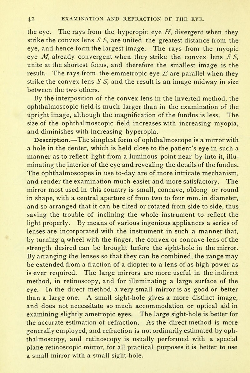 the eye. The rays from the hyperopic eye Ht divergent when they strike the convex lens S S, are united the greatest distance from the eye, and hence form the largest image. The rays from the myopic eye M, already convergent when they strike the convex lens 6 S, unite at the shortest focus, and therefore the smallest image is the result. The rays from the emmetropic eye E are parallel when they strike the convex lens S S, and the result is an image midway in size between the two others. By the interposition of the convex lens in the inverted method, the ophthalmoscopic field is much larger than in the examination of the upright image, although the magnification of the fundus is less. The size of the ophthalmoscopic field increases with increasing myopia, and diminishes with increasing hyperopia. Description.—The simplest form of ophthalmoscope is a mirror with a hole in the center, which is held close to the patient's eye in such a manner as to reflect light from a luminous point near by into it, illu- minating the interior of the eye and revealing the details of the fundus. The ophthalmoscopes in use to-day are of more intricate mechanism, and render the examination much easier and more satisfactory. The mirror most used in this country is small, concave, oblong or round in shape, with a central aperture of from two to four mm. in diameter, and so arranged that it can be tilted or rotated from side to side, thus saving the trouble of inclining the whole instrument to reflect the light properly. By means of various ingenious appliances a series of lenses are incorporated with the instrument in such a manner that, by turning a, wheel with the finger, the convex or concave lens of the strength desired can be brought before the sight-hole in the mirror. By arranging the lenses so that they can be combined, the range may be extended from a fraction of a diopter to a lens of as high power as is ever required. The large mirrors are more useful in the indirect method, in retinoscopy, and for illuminating a large surface of the eye. In the direct method a very small mirror is as good or better than a large one. A small sight-hole gives a more distinct image, and does not necessitate so much accommodation or optical aid in examining slightly ametropic eyes. The large sight-hole is better for the accurate estimation of refraction. As the direct method is more generally employed, and refraction is not ordinarily estimated by oph- thalmoscopy, and retinoscopy is usually performed with a special plane retinoscopic mirror, for all practical purposes it is better to use a small mirror with a small sight-hole.