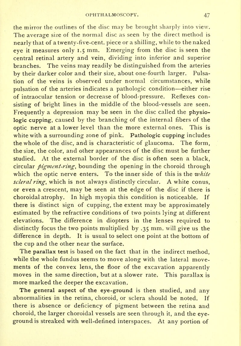 the mirror the outlines of the disc may be brought sharply into view. The average size of the normal disc as seen by the direct method is nearly that of a twenty-five-cent, piece or a shilling, while to the naked eye it measures only 1.5 mm. Emerging from the disc is seen the central retinal artery and vein, dividing into inferior and superior branches. The veins may readily be distinguished from the arteries by their darker color and their size, about one-fourth larger. Pulsa- tion of the veins is observed under normal circumstances, while pulsation of the arteries indicates a pathologic condition—either rise of intraocular tension or decrease of blood-pressure. Reflexes con- sisting of bright lines in the middle of the blood-vessels are seen. Frequently a depression may be seen in the disc called the physio- logic cupping, caused by the branching of the internal fibers of the optic nerve at a lower level than the more external ones. This is white with a surrounding zone of pink. Pathologic cupping includes the whole of the disc, and is characteristic of glaucoma. The form, the size, the color, and other appearances of the disc must be further studied. At the external border of the disc is often seen a black, circular pigment-ring, bounding the opening in the choroid through which the optic nerve enters. To the inner side of this is the white scleral ring, which is not always distinctly circular. A white conus, or even a crescent, may be seen at the edge of the disc if there is choroidal atrophy. In high myopia this condition is noticeable. If there is distinct sign of cupping, the extent may be approximately estimated by the refractive conditions of two points lying at different elevations. The difference in diopters in the lenses required to distinctly focus the two points multiplied by .35 mm. will give us the difference in depth. It is usual to select one point at the bottom of the cup and the other near the surface. The parallax test is based on the fact that in the indirect method, while the whole fundus seems to move along with the lateral move- ments of the convex lens, the floor of the excavation apparently moves in the same direction, but at a slower rate. This parallax is more marked the deeper the excavation. The general aspect of the eye-ground is then studied, and any abnormalities in the retina, choroid, or sclera should be noted. If there is absence or deficiency of pigment between the retina and choroid, the larger choroidal vessels are seen through it, and the eye- ground is streaked with well-defined interspaces. At any portion of