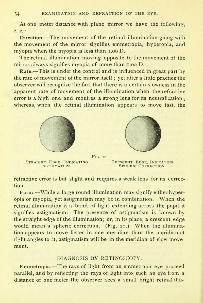 At one meter distance with plane mirror we have the following, i. e. : Direction.—The movement of the retinal illumination going with the movement of the mirror signifies emmetropia, hyperopia, and myopia when the myopia is less than i.oo D. The retinal illumination moving opposite to the movement of the mirror always signifies myopia of more than i.oo D. Rate.—This is under the control and is influenced in great part by the rate of movement of the mirror itself; yet after a little practice the observer will recognize the fact that there is a certain slowness in the apparent rate of movement of the illumination when the refractive error is a high one and requires a strong lens for its neutralization ; whereas, when the retinal illumination appears to move fast, the Fig. 20. Straight Edge, Indicating Crescent Edge, Indicating Astigmatism. Spheric Correction. refractive error is but slight and requires a weak lens for its correc- tion. Form.—While a large round illumination may signify either hyper- opia or myopia, yet astigmatism may be in combination. When the retinal illumination is a band of light extending across the pupil it signifies astigmatism. The presence of astigmatism is known by the straight edge of the illumination; or, in its place, a crescent edge would mean a spheric correction. (Fig. 20.) When the illumina- tion appears to move faster in one meridian than the meridian at right angles to it, astigmatism will be in the meridian of slow move- ment. DIAGNOSIS BY RETINOSCOPY. Emmetropia.—The rays of light from an emmetropic eye proceed parallel, and by reflecting the rays of light into such an eye from a distance of one meter the observer sees a small bright retinal illu-