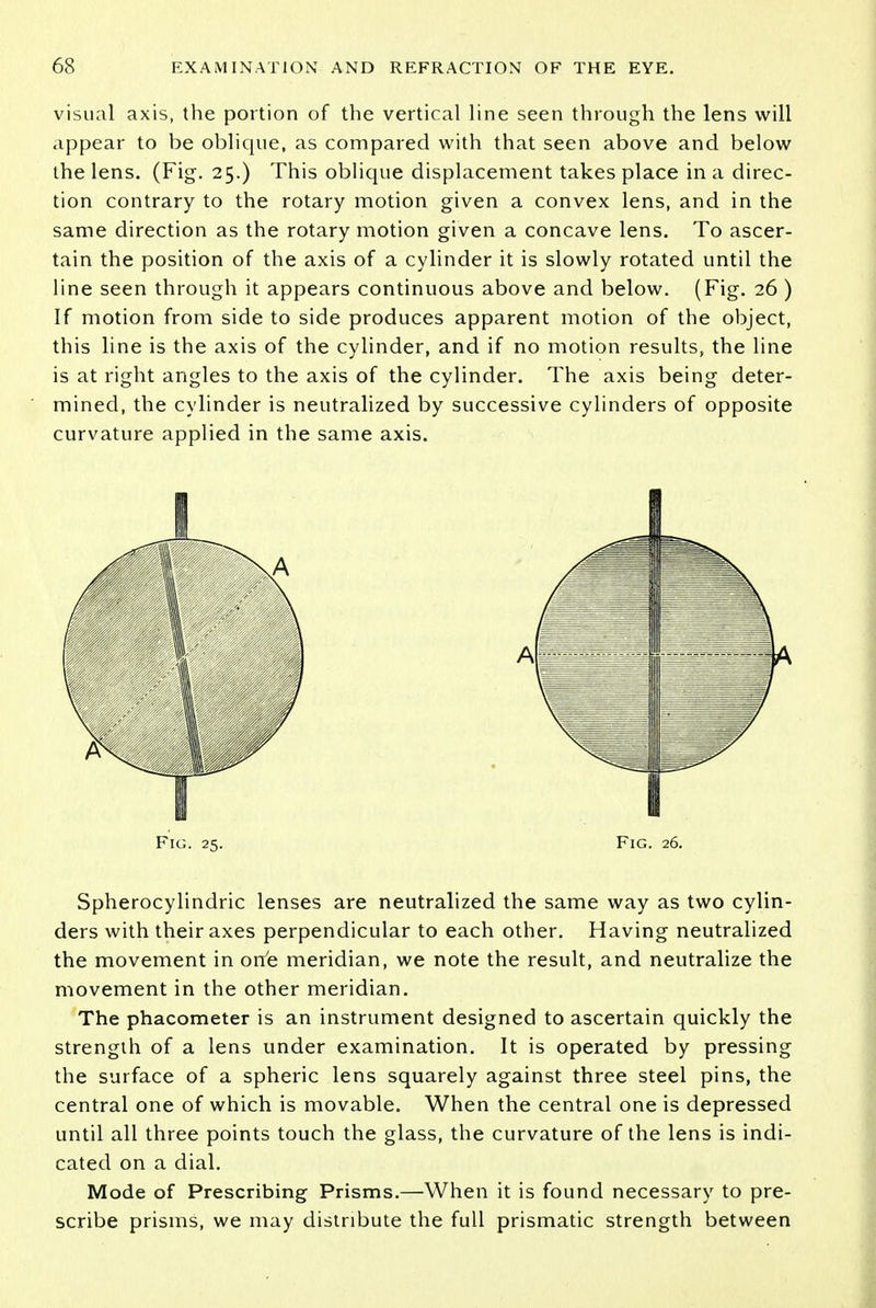 visual axis, the portion of the vertical line seen through the lens will appear to be oblique, as compared with that seen above and below the lens. (Fig. 25.) This oblique displacement takes place in a direc- tion contrary to the rotary motion given a convex lens, and in the same direction as the rotary motion given a concave lens. To ascer- tain the position of the axis of a cylinder it is slowly rotated until the line seen through it appears continuous above and below. (Fig. 26 ) If motion from side to side produces apparent motion of the object, this line is the axis of the cylinder, and if no motion results, the line is at right angles to the axis of the cylinder. The axis being deter- mined, the cylinder is neutralized by successive cylinders of opposite curvature applied in the same axis. Fig. 25. Fig. 26. Spherocylindric lenses are neutralized the same way as two cylin- ders with their axes perpendicular to each other. Having neutralized the movement in one meridian, we note the result, and neutralize the movement in the other meridian. The phacometer is an instrument designed to ascertain quickly the strength of a lens under examination. It is operated by pressing the surface of a spheric lens squarely against three steel pins, the central one of which is movable. When the central one is depressed until all three points touch the glass, the curvature of the lens is indi- cated on a dial. Mode of Prescribing Prisms.—When it is found necessary to pre- scribe prisms, we may distribute the full prismatic strength between