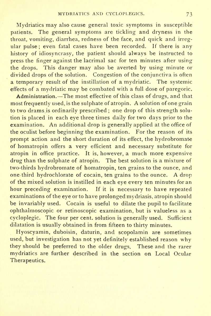 Mydriatics may also cause general toxic symptoms in susceptible patients. The general symptoms are tickling and dryness in the throat, vomiting, diarrhea, redness of the face, and quick and irreg- ular pulse ; even fatal cases have been recorded. If there is any history of idiosyncrasy, the patient should always be instructed to press the finger against the lacrimal sac for ten minutes after using the drops. This danger may also be averted by using minute or divided drops of the solution. Congestion of the conjunctiva is often a temporary result of the instillation of a mydriatic. The systemic effects of a mydriatic may be combated with a full dose of paregoric. Administration.—The most effective of this class of drugs, and that most frequently used, is the sulphate of atropin. A solution of one grain to two drams.is ordinarily prescribed ; one drop of this strength solu- tion is placed in each eye three times daily for two days prior to the examination. An additional drop is generally applied at the office of the oculist before beginning the examination. For the reason of its prompt action and the short duration of its effect, the hydrobromate of homatropin offers a very efficient and necessary substitute for atropin in office practice. It is, however, a much more expensive drug than the sulphate of atropin. The best solution is a mixture of two-thirds hydrobromate of homatropin, ten grains to the ounce, and one third hydrochlorate of cocain, ten grains to the ounce. A drop of the mixed solution is instilled in each eye every ten minutes for an hour preceding examination. If it is necessary to have repeated examinations of the eye or to have prolonged mydriasis, atropin should be invariably used. Cocain is useful to dilate the pupil to facilitate ophthalmoscopic or retinoscopic examination, but is valueless as a cycloplegic. The four per cent, solution is generally used. Sufficient dilatation is usually obtained in from fifteen to thirty minutes. Hyoscyamin, duboisin, daturin, and scopolamin are sometimes used, but investigation has not yet definitely established reason why they should be preferred to the older drugs. These and the rarer mydriatics are further described in the section on Local Ocular Therapeutics.