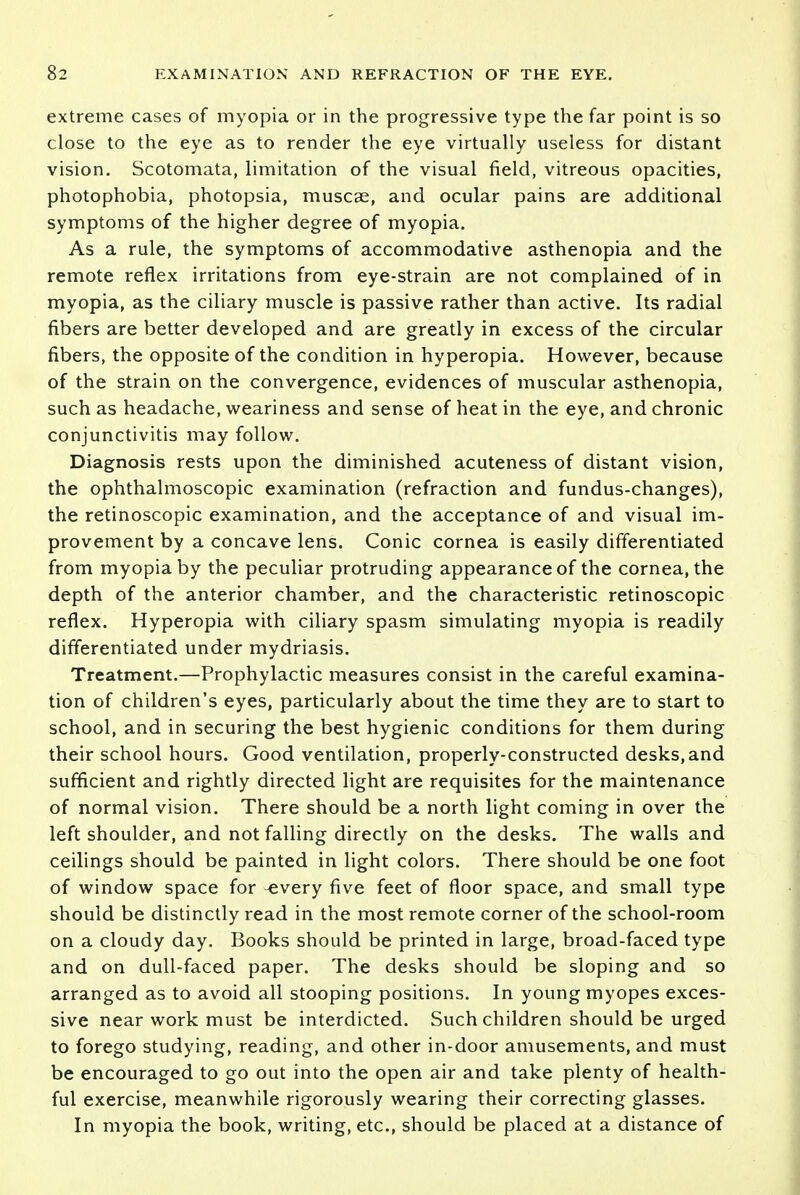 extreme cases of myopia or in the progressive type the far point is so close to the eye as to render the eye virtually useless for distant vision. Scotomata, limitation of the visual field, vitreous opacities, photophobia, photopsia, muscae, and ocular pains are additional symptoms of the higher degree of myopia. As a rule, the symptoms of accommodative asthenopia and the remote reflex irritations from eye-strain are not complained of in myopia, as the ciliary muscle is passive rather than active. Its radial fibers are better developed and are greatly in excess of the circular fibers, the opposite of the condition in hyperopia. However, because of the strain on the convergence, evidences of muscular asthenopia, such as headache, weariness and sense of heat in the eye, and chronic conjunctivitis may follow. Diagnosis rests upon the diminished acuteness of distant vision, the ophthalmoscopic examination (refraction and fundus-changes), the retinoscopic examination, and the acceptance of and visual im- provement by a concave lens. Conic cornea is easily differentiated from myopia by the peculiar protruding appearance of the cornea, the depth of the anterior chamber, and the characteristic retinoscopic reflex. Hyperopia with ciliary spasm simulating myopia is readily differentiated under mydriasis. Treatment.—Prophylactic measures consist in the careful examina- tion of children's eyes, particularly about the time they are to start to school, and in securing the best hygienic conditions for them during their school hours. Good ventilation, properly-constructed desks,and sufficient and rightly directed light are requisites for the maintenance of normal vision. There should be a north light coming in over the left shoulder, and not falling directly on the desks. The walls and ceilings should be painted in light colors. There should be one foot of window space for -every five feet of floor space, and small type should be distinctly read in the most remote corner of the school-room on a cloudy day. Books should be printed in large, broad-faced type and on dull-faced paper. The desks should be sloping and so arranged as to avoid all stooping positions. In young myopes exces- sive near work must be interdicted. Such children should be urged to forego studying, reading, and other in-door amusements, and must be encouraged to go out into the open air and take plenty of health- ful exercise, meanwhile rigorously wearing their correcting glasses. In myopia the book, writing, etc., should be placed at a distance of