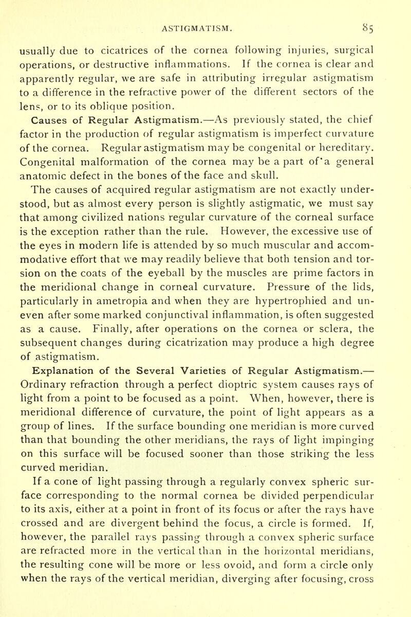 usually due to cicatrices of the cornea following injuries, surgical operations, or destructive inflammations. If the cornea is clear and apparently regular, we are safe in attributing irregular astigmatism to a difference in the refractive power of the different sectors of the lens, or to its oblique position. Causes of Regular Astigmatism.—As previously stated, the chief factor in the production of regular astigmatism is imperfect curvature of the cornea. Regular astigmatism may be congenital or hereditary. Congenital malformation of the cornea may be a part of*a general anatomic defect in the bones of the face and skull. The causes of acquired regular astigmatism are not exactly under- stood, but as almost every person is slightly astigmatic, we must say that among civilized nations regular curvature of the corneal surface is the exception rather than the rule. However, the excessive use of the eyes in modern life is attended by so much muscular and accom- modative effort that we may readily believe that both tension and tor- sion on the coats of the eyeball by the muscles are prime factors in the meridional change in corneal curvature. Pressure of the lids, particularly in ametropia and when they are hypertrophied and un- even after some marked conjunctival inflammation, is often suggested as a cause. Finally, after operations on the cornea or sclera, the subsequent changes during cicatrization may produce a high degree of astigmatism. Explanation of the Several Varieties of Regular Astigmatism.— Ordinary refraction through a perfect dioptric system causes rays of light from a point to be focused as a point. When, however, there is meridional difference of curvature, the point of light appears as a group of lines. If the surface bounding one meridian is more curved than that bounding the other meridians, the rays of light impinging on this surface will be focused sooner than those striking the less curved meridian. If a cone of light passing through a regularly convex spheric sur- face corresponding to the normal cornea be divided perpendicular to its axis, either at a point in front of its focus or after the rays have crossed and are divergent behind the focus, a circle is formed. If, however, the parallel rays passing through a convex spheric surface are refracted more in the vertical than in the horizontal meridians, the resulting cone will be more or less ovoid, and form a circle only when the rays of the vertical meridian, diverging after focusing, cross