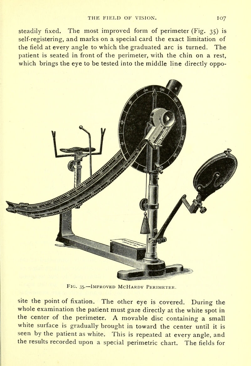 steadily fixed. The most improved form of perimeter (Fig. 35) is self-registering, and marks on a special card the exact limitation of the field at every angle to which the graduated arc is turned. The patient is seated in front of the perimeter, with the chin on a rest, which brings the eye to be tested into the middle line directly oppo- Fig. 35.—Improved McHardy Perimeter. site the point of fixation. The other eye is covered. During the whole examination the patient must gaze directly at the white spot in the center of the perimeter. A movable disc containing a small white surface is gradually brought in toward the center until it is seen by the patient as white. This is repeated at every angle, and the results recorded upon a special perimetric chart. The fields for