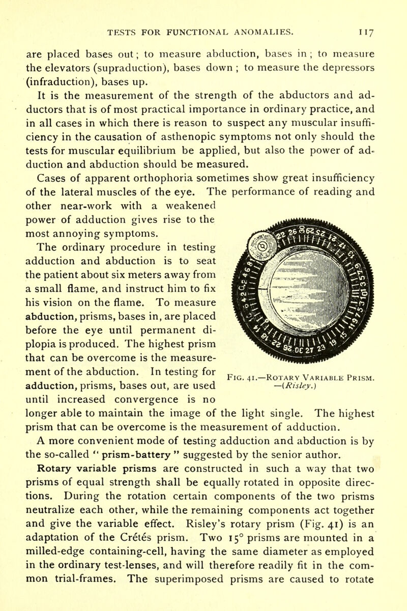 are placed bases out; to measure abduction, bases in ; to measure the elevators (supraduction), bases down ; to measure the depressors (infraduction), bases up. It is the measurement of the strength of the abductors and ad- ductors that is of most practical importance in ordinary practice, and in all cases in which there is reason to suspect any muscular insuffi- ciency in the causation of asthenopic symptoms not only should the tests for muscular equilibrium be applied, but also the power of ad- duction and abduction should be measured. Cases of apparent orthophoria sometimes show great insufficiency of the lateral muscles of the eye. The performance of reading and other near-work with a weakened power of adduction gives rise to the most annoying symptoms. The ordinary procedure in testing adduction and abduction is to seat the patient about six meters away from a small flame, and instruct him to fix his vision on the flame. To measure abduction, prisms, bases in, are placed before the eye until permanent di- plopia is produced. The highest prism that can be overcome is the measure- ment of the abduction. In testing for 0 Fig. 41.—Rotary Variable Prism. adduction, prisms, bases out, are used —(Risley.) until increased convergence is no longer able to maintain the image of the light single. The highest prism that can be overcome is the measurement of adduction. A more convenient mode of testing adduction and abduction is by the so-called  prism-battery  suggested by the senior author. Rotary variable prisms are constructed in such a way that two prisms of equal strength shall be equally rotated in opposite direc- tions. During the rotation certain components of the two prisms neutralize each other, while the remaining components act together and give the variable effect. Risley's rotary prism (Fig. 41) is an adaptation of the Cretes prism. Two 150 prisms are mounted in a milled-edge containing-cell, having the same diameter as employed in the ordinary test-lenses, and will therefore readily fit in the com- mon trial-frames. The superimposed prisms are caused to rotate