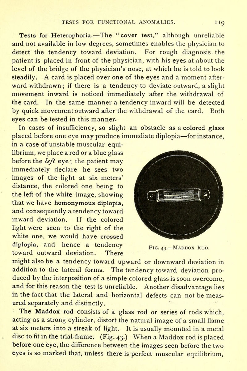 Tests for Heterophoria.—The cover test, although unreliable and not available in low degrees, sometimes enables the physician to detect the tendency toward deviation. For rough diagnosis the patient is placed in front of the physician, with his eyes at about the level of the bridge of the physician's nose, at which he is told to look steadily. A card is placed over one of the eyes and a moment after- ward withdrawn; if there is a tendency to deviate outward, a slight movement inward is noticed immediately after the withdrawal of the card. In the same manner a tendency inward will be detected by quick movement outward after the withdrawal of the card. Both eyes can be tested in this manner. In cases of insufficiency, so slight an obstacle as a colored glass placed before one eye may produce immediate diplopia—for instance, in a case of unstable muscular equi- librium, we place a red or a blue glass before the left eye ; the patient may immediately declare he sees two images of the light at six meters' distance, the colored one being to the left of the white image, showing that we have homonymous diplopia, and consequently a tendency toward inward deviation. If the colored light were seen to the right of the white one, we would have crossed diplopia, and hence a tendency Fig. 43.-Maddox Rod. toward outward deviation. There might also be a tendency toward upward or downward deviation in addition to the lateral forms. The tendency toward deviation pro- duced by the interposition of a simple colored glass is soon overcome, and for this reason the test is unreliable. Another disadvantage lies in the fact that the lateral and horizontal defects can not be meas- ured separately and distinctly. The Maddox rod consists of a glass rod or series of rods which, acting as a strong cylinder, distort the natural image of a small flame at six meters into a streak of light. It is usually mounted in a metal disc to fit in the trial-frame. (Fig. 43.) When a Maddox rod is placed before one eye, the difference between the images seen before the two eyes is so marked that, unless there is perfect muscular equilibrium,