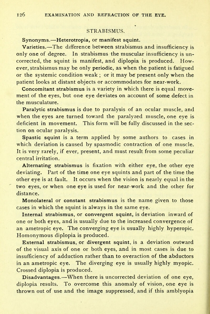 STRABISMUS. Synonyms.—Heterotropia, or manifest squint. Varieties.—The difference between strabismus and insufficiency is only one of degree. In strabismus the muscular insufficiency is un- corrected, the squint is manifest, and diplopia is produced. How- ever, strabismus may be only periodic, as when the patient is fatigued or the systemic condition weak ; or it may be present only when the patient looks at distant objects or accommodates for near-work. Concomitant strabismus is a variety in which there is equal move- ment of the eyes, but one eye deviates on account of some defect in the musculature. Paralytic strabismus is due to paralysis of an ocular muscle, and when the eyes are turned toward the paralyzed muscle, one eye is deficient in movement. This form will be fully discussed in the sec- tion on ocular paralysis. Spastic squint is a term applied by some authors to cases in which deviation is caused by spasmodic contraction of one muscle. It is very rarely, if ever, present, and must result from some peculiar central irritation. Alternating strabismus is fixation with either eye, the other eye deviating. Part of the time one eye squints and part of the time the other eye is at fault. It occurs when the vision is nearly equal in the two eyes, or when one eye is used for near-work and the other for distance. Monolateral or constant strabismus is the name given to those cases in which the squint is always in the same eye. Internal strabismus, or convergent squint, is deviation inward of one or both eyes, and is usually due to the increased convergence of an ametropic eye. The converging eye is usually highly hyperopic. Homonymous diplopia is produced. External strabismus, or divergent squint, is a deviation outward of the visual axis of one or both eyes, and in most cases is due to insufficiency of adduction rather than to overaction of the abductors in an ametropic eye. The diverging eye is usually highly myopic. Crossed diplopia is produced. Disadvantages.—When there is uncorrected deviation of one eye, diplopia results. To overcome this anomaly of vision, one eye is thrown out of use and the image suppressed, and if this amblyopia