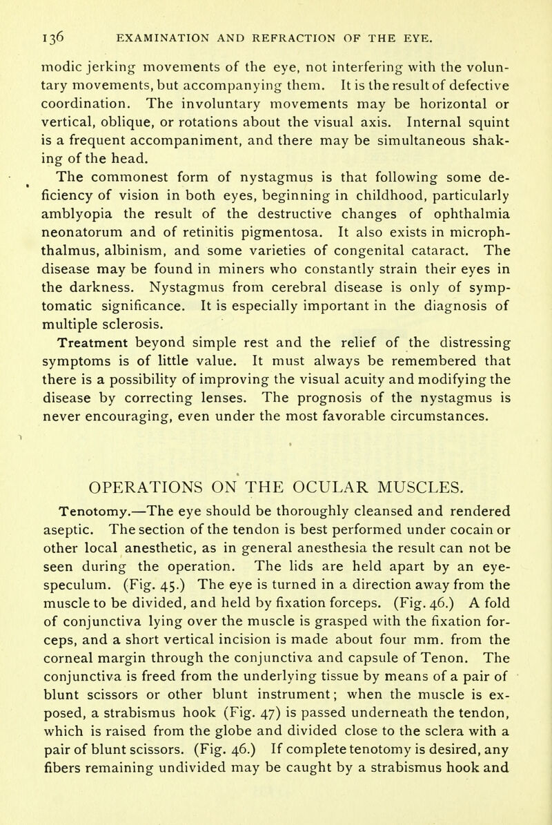 modic jerking movements of the eye, not interfering with the volun- tary movements, but accompanying them. It is the result of defective coordination. The involuntary movements may be horizontal or vertical, oblique, or rotations about the visual axis. Internal squint is a frequent accompaniment, and there may be simultaneous shak- ing of the head. The commonest form of nystagmus is that following some de- ficiency of vision in both eyes, beginning in childhood, particularly amblyopia the result of the destructive changes of ophthalmia neonatorum and of retinitis pigmentosa. It also exists in microph- thalmus, albinism, and some varieties of congenital cataract. The disease may be found in miners who constantly strain their eyes in the darkness. Nystagmus from cerebral disease is only of symp- tomatic significance. It is especially important in the diagnosis of multiple sclerosis. Treatment beyond simple rest and the relief of the distressing symptoms is of little value. It must always be remembered that there is a possibility of improving the visual acuity and modifying the disease by correcting lenses. The prognosis of the nystagmus is never encouraging, even under the most favorable circumstances. OPERATIONS ON THE OCULAR MUSCLES. Tenotomy.—The eye should be thoroughly cleansed and rendered aseptic. The section of the tendon is best performed under cocain or other local anesthetic, as in general anesthesia the result can not be seen during the operation. The lids are held apart by an eye- speculum. (Fig. 45.) The eye is turned in a direction away from the muscle to be divided, and held by fixation forceps. (Fig. 46.) A fold of conjunctiva lying over the muscle is grasped with the fixation for- ceps, and a short vertical incision is made about four mm. from the corneal margin through the conjunctiva and capsule of Tenon. The conjunctiva is freed from the underlying tissue by means of a pair of blunt scissors or other blunt instrument; when the muscle is ex- posed, a strabismus hook (Fig. 47) is passed underneath the tendon, which is raised from the globe and divided close to the sclera with a pair of blunt scissors. (Fig. 46.) If complete tenotomy is desired, any fibers remaining undivided may be caught by a strabismus hook and