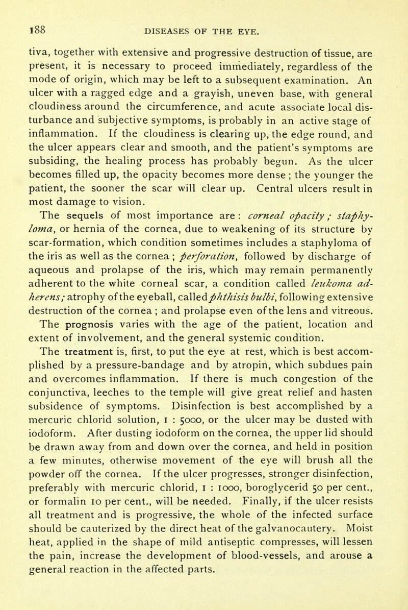 tiva, together with extensive and progressive destruction of tissue, are present, it is necessary to proceed immediately, regardless of the mode of origin, which may be left to a subsequent examination. An ulcer with a ragged edge and a grayish, uneven base, with general cloudiness around the circumference, and acute associate local dis- turbance and subjective symptoms, is probably in an active stage of inflammation. If the cloudiness is clearing up, the edge round, and the ulcer appears clear and smooth, and the patient's symptoms are subsiding, the healing process has probably begun. As the ulcer becomes filled up, the opacity becomes more dense; the younger the patient, the sooner the scar will clear up. Central ulcers result in most damage to vision. The sequels of most importance are : corneal opacity; staphy- loma, or hernia of the cornea, due to weakening of its structure by scar-formation, which condition sometimes includes a staphyloma of the iris as well as the cornea ; perforation, followed by discharge of aqueous and prolapse of the iris, which may remain permanently adherent to the white corneal scar, a condition called leukoma ad- herens; atrophy of the eyeball, called phthisis bulbi, following extensive destruction of the cornea ; and prolapse even of the lens and vitreous. The prognosis varies with the age of the patient, location and extent of involvement, and the general systemic condition. The treatment is, first, to put the eye at rest, which is best accom- plished by a pressure-bandage and by atropin, which subdues pain and overcomes inflammation. If there is much congestion of the conjunctiva, leeches to the temple will give great relief and hasten subsidence of symptoms. Disinfection is best accomplished by a mercuric chlorid solution, i : 5000, or the ulcer may be dusted with iodoform. After dusting iodoform on the cornea, the upper lid should be drawn away from and down over the cornea, and held in position a few minutes, otherwise movement of the eye will brush all the powder off the cornea. If the ulcer progresses, stronger disinfection, preferably with mercuric chlorid, 1 : 1000, boroglycerid 50 per cent., or formalin 10 per cent., will be needed. Finally, if the ulcer resists all treatment and is progressive, the whole of the infected surface should be cauterized by the direct heat of the galvanocautery. Moist heat, applied in the shape of mild antiseptic compresses, will lessen the pain, increase the development of blood-vessels, and arouse a general reaction in the affected parts.