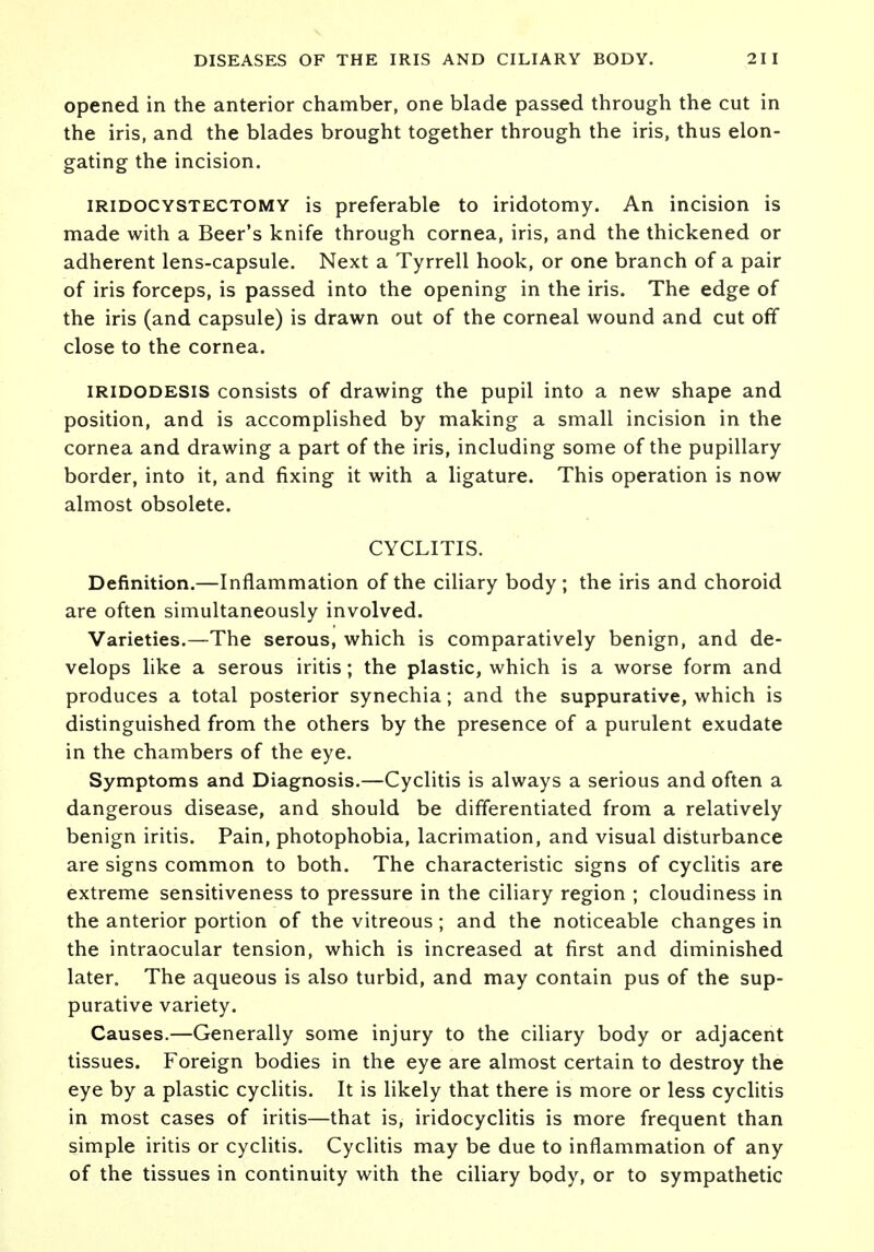 opened in the anterior chamber, one blade passed through the cut in the iris, and the blades brought together through the iris, thus elon- gating the incision. iridocystectomy is preferable to iridotomy. An incision is made with a Beer's knife through cornea, iris, and the thickened or adherent lens-capsule. Next a Tyrrell hook, or one branch of a pair of iris forceps, is passed into the opening in the iris. The edge of the iris (and capsule) is drawn out of the corneal wound and cut off close to the cornea. iridodesis consists of drawing the pupil into a new shape and position, and is accomplished by making a small incision in the cornea and drawing a part of the iris, including some of the pupillary border, into it, and fixing it with a ligature. This operation is now almost obsolete. CYCLITIS. Definition.—Inflammation of the ciliary body ; the iris and choroid are often simultaneously involved. Varieties.—The serous, which is comparatively benign, and de- velops like a serous iritis; the plastic, which is a worse form and produces a total posterior synechia; and the suppurative, which is distinguished from the others by the presence of a purulent exudate in the chambers of the eye. Symptoms and Diagnosis.—Cyclitis is always a serious and often a dangerous disease, and should be differentiated from a relatively benign iritis. Pain, photophobia, lacrimation, and visual disturbance are signs common to both. The characteristic signs of cyclitis are extreme sensitiveness to pressure in the ciliary region ; cloudiness in the anterior portion of the vitreous; and the noticeable changes in the intraocular tension, which is increased at first and diminished later. The aqueous is also turbid, and may contain pus of the sup- purative variety. Causes.—Generally some injury to the ciliary body or adjacent tissues. Foreign bodies in the eye are almost certain to destroy the eye by a plastic cyclitis. It is likely that there is more or less cyclitis in most cases of iritis—that is, iridocyclitis is more frequent than simple iritis or cyclitis. Cyclitis may be due to inflammation of any of the tissues in continuity with the ciliary body, or to sympathetic