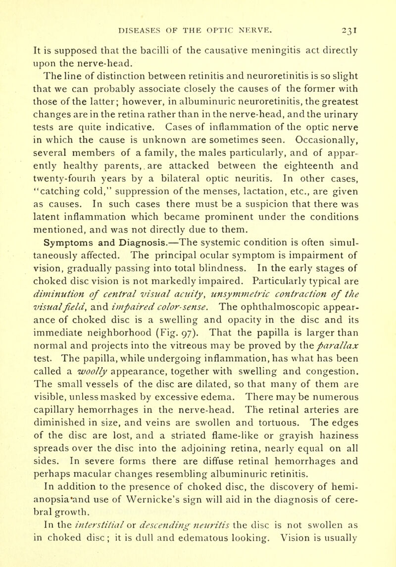 It is supposed that the bacilli of the causative meningitis act directly upon the nerve-head. The line of distinction between retinitis and neuroretinitis is so slight that we can probably associate closely the causes of the former with those of the latter; however, in albuminuric neuroretinitis, the greatest changes are in the retina rather than in the nerve-head, and the urinary tests are quite indicative. Cases of inflammation of the optic nerve in which the cause is unknown are sometimes seen. Occasionally, several members of a family, the males particularly, and of appar- ently healthy parents, , are attacked between the eighteenth and twenty-fourth years by a bilateral optic neuritis. In other cases, catching cold, suppression of the menses, lactation, etc., are given as causes. In such cases there must be a suspicion that there was latent inflammation which became prominent under the conditions mentioned, and was not directly due to them. Symptoms and Diagnosis.—The systemic condition is often simul- taneously affected. The principal ocular symptom is impairment of vision, gradually passing into total blindness. In the early stages of choked disc vision is not markedly impaired. Particularly typical are diminution of central visual acuity, unsymmetric contraction of the visual field, and impaired color-sense. The ophthalmoscopic appear- ance of choked disc is a swelling and opacity in the disc and its immediate neighborhood (Fig. 97). That the papilla is larger than normal and projects into the vitreous may be proved by the parallax test. The papilla, while undergoing inflammation, has what has been called a woolly appearance, together with swelling and congestion. The small vessels of the disc are dilated, so that many of them are visible, unless masked by excessive edema. There maybe numerous capillary hemorrhages in the nerve-head. The retinal arteries are diminished in size, and veins are swollen and tortuous. The edges of the disc are lost, and a striated flame-like or grayish haziness spreads over the disc into the adjoining retina, nearly equal on all sides. In severe forms there are diffuse retinal hemorrhages and perhaps macular changes resembling albuminuric retinitis. In addition to the presence of choked disc, the discovery of hemi- anopsia'and use of Wernicke's sign will aid in the diagnosis of cere- bral growth. In the interstitial or descending neuritis the disc is not swollen as in choked disc ; it is dull and edematous looking. Vision is usually