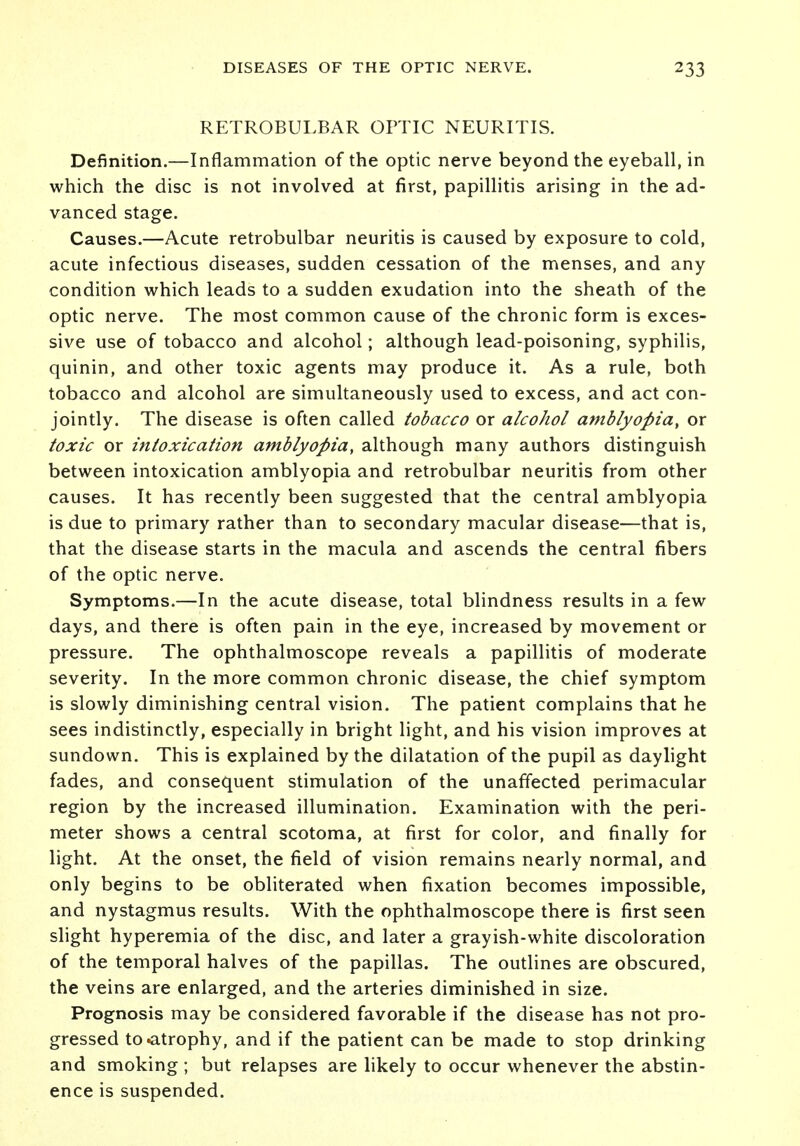 RETROBULBAR OPTIC NEURITIS. Definition.—Inflammation of the optic nerve beyond the eyeball, in which the disc is not involved at first, papillitis arising in the ad- vanced stage. Causes.—Acute retrobulbar neuritis is caused by exposure to cold, acute infectious diseases, sudden cessation of the menses, and any condition which leads to a sudden exudation into the sheath of the optic nerve. The most common cause of the chronic form is exces- sive use of tobacco and alcohol; although lead-poisoning, syphilis, quinin, and other toxic agents may produce it. As a rule, both tobacco and alcohol are simultaneously used to excess, and act con- jointly. The disease is often called tobacco or alcohol amblyopia, or toxic or intoxication amblyopia, although many authors distinguish between intoxication amblyopia and retrobulbar neuritis from other causes. It has recently been suggested that the central amblyopia is due to primary rather than to secondary macular disease—that is, that the disease starts in the macula and ascends the central fibers of the optic nerve. Symptoms.—In the acute disease, total blindness results in a few days, and there is often pain in the eye, increased by movement or pressure. The ophthalmoscope reveals a papillitis of moderate severity. In the more common chronic disease, the chief symptom is slowly diminishing central vision. The patient complains that he sees indistinctly, especially in bright light, and his vision improves at sundown. This is explained by the dilatation of the pupil as daylight fades, and consequent stimulation of the unaffected perimacular region by the increased illumination. Examination with the peri- meter shows a central scotoma, at first for color, and finally for light. At the onset, the field of vision remains nearly normal, and only begins to be obliterated when fixation becomes impossible, and nystagmus results. With the ophthalmoscope there is first seen slight hyperemia of the disc, and later a grayish-white discoloration of the temporal halves of the papillas. The outlines are obscured, the veins are enlarged, and the arteries diminished in size. Prognosis may be considered favorable if the disease has not pro- gressed to .atrophy, and if the patient can be made to stop drinking and smoking ; but relapses are likely to occur whenever the abstin- ence is suspended.