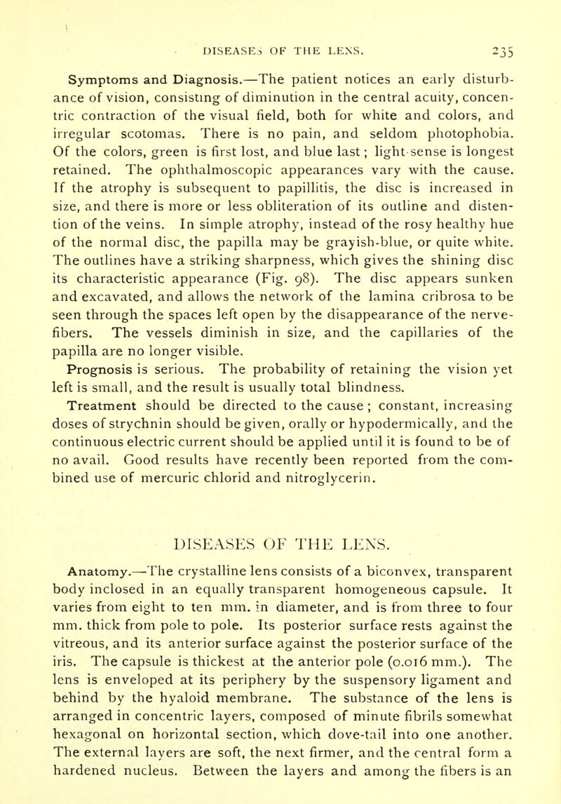 Symptoms and Diagnosis.—The patient notices an early disturb- ance of vision, consisting of diminution in the central acuity, concen- tric contraction of the visual field, both for white and colors, and irregular scotomas. There is no pain, and seldom photophobia. Of the colors, green is first lost, and blue last; light sense is longest retained. The ophthalmoscopic appearances vary with the cause. If the atrophy is subsequent to papillitis, the disc is increased in size, and there is more or less obliteration of its outline and disten- tion of the veins. In simple atrophy, instead of the rosy healthy hue of the normal disc, the papilla may be grayish-blue, or quite white. The outlines have a striking sharpness, which gives the shining disc its characteristic appearance (Fig. 98). The disc appears sunken and excavated, and allows the network of the lamina cribrosa to be seen through the spaces left open by the disappearance of the nerve- fibers. The vessels diminish in size, and the capillaries of the papilla are no longer visible. Prognosis is serious. The probability of retaining the vision yet left is small, and the result is usually total blindness. Treatment should be directed to the cause ; constant, increasing doses of strychnin should be given, orally or hypodermically, and the continuous electric current should be applied until it is found to be of no avail. Good results have recently been reported from the com- bined use of mercuric chlorid and nitroglycerin. DISEASES OF THE LENS. Anatomy.—The crystalline lens consists of a biconvex, transparent body inclosed in an equally transparent homogeneous capsule. It varies from eight to ten mm. in diameter, and is from three to four mm. thick from pole to pole. Its posterior surface rests against the vitreous, and its anterior surface against the posterior surface of the iris. The capsule is thickest at the anterior pole (0.016 mm.). The lens is enveloped at its periphery by the suspensory ligament and behind by the hyaloid membrane. The substance of the lens is arranged in concentric layers, composed of minute fibrils somewhat hexagonal on horizontal section, which dove-tail into one another. The external layers are soft, the next firmer, and the central form a hardened nucleus. Between the layers and among the fibers is an