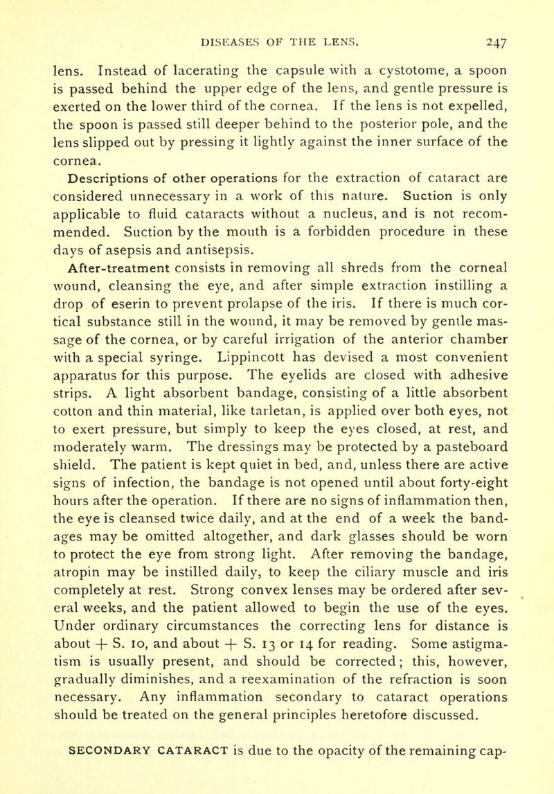 lens. Instead of lacerating the capsule with a cystotome, a spoon is passed behind the upper edge of the lens, and gentle pressure is exerted on the lower third of the cornea. If the lens is not expelled, the spoon is passed still deeper behind to the posterior pole, and the lens slipped out by pressing it lightly against the inner surface of the cornea. Descriptions of other operations for the extraction of cataract are considered unnecessary in a work of this nature. Suction is only applicable to fluid cataracts without a nucleus, and is not recom- mended. Suction by the mouth is a forbidden procedure in these days of asepsis and antisepsis. After-treatment consists in removing all shreds from the corneal wound, cleansing the eye, and after simple extraction instilling a drop of eserin to prevent prolapse of the iris. If there is much cor- tical substance still in the wound, it may be removed by gentle mas- sage of the cornea, or by careful irrigation of the anterior chamber with a special syringe. Lippincott has devised a most convenient apparatus for this purpose. The eyelids are closed with adhesive strips. A light absorbent bandage, consisting of a little absorbent cotton and thin material, like tarletan, is applied over both eyes, not to exert pressure, but simply to keep the eyes closed, at rest, and moderately warm. The dressings may be protected by a pasteboard shield. The patient is kept quiet in bed, and, unless there are active signs of infection, the bandage is not opened until about forty-eight hours after the operation. If there are no signs of inflammation then, the eye is cleansed twice daily, and at the end of a week the band- ages may be omitted altogether, and dark glasses should be worn to protect the eye from strong light. After removing the bandage, atropin may be instilled daily, to keep the ciliary muscle and iris completely at rest. Strong convex lenses may be ordered after sev- eral weeks, and the patient allowed to begin the use of the eyes. Under ordinary circumstances the correcting lens for distance is about + S. 10, and about + S. 13 or 14 for reading. Some astigma- tism is usually present, and should be corrected; this, however, gradually diminishes, and a reexamination of the refraction is soon necessary. Any inflammation secondary to cataract operations should be treated on the general principles heretofore discussed. secondary cataract is due to the opacity of the remaining cap-