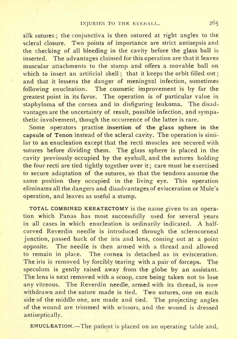 silk sutures ; the conjunctiva is then sutured at right angles to the scleral closure. Two points of importance are strict antisepsis and the checking of all bleeding in the cavity before the glass ball is inserted. The advantages claimed for this operation are that it leaves muscular attachments to the stump and offers a movable ball on which to insert an artificial shell; that it keeps the orbit filled out; and that it lessens the danger of meningeal infection, sometimes following enucleation. The cosmetic improvement is by far the greatest point in its favor. The operation is of particular value in staphyloma of the cornea and in disfiguring leukoma. The disad- vantages are the uncertainty of result, possible infection, and sympa- thetic involvement, though the occurrence of the latter is rare. Some operators practise insertion of the glass sphere in the capsule of Tenon instead of the scleral cavity. The operation is simi- lar to an enucleation except that the recti muscles are secured with sutures before dividing them. The glass sphere is placed in the cavity previously occupied by the eyeball, and the sutures holding the four recti are tied tightly together over it; care must be exercised to secure adaptation of the sutures, so that the tendons assume the same position they occupied in the living eye. This operation eliminates all the dangers and disadvantages of evisceration or Mule's operation, and leaves as useful a stump. total combined keratectomy is the name given to an opera- tion which Panas has most successfully used for several years in all cases in which enucleation is ordinarily indicated. A half- curved Reverdin needle is introduced through the sclerocorneal junction, passed back of the iris and lens, coming out at a point opposite. The needle is then armed with a thread and allowed to remain in place. The cornea is detached as in evisceration. The iris is removed by forcibly tearing with a pair of forceps. The speculum is gently raised away from the globe by an assistant. The lens is next removed with a scoop, care being taken not to lose any vitreous. The Reverdin needle, armed with its thread, is now withdrawn and the suture made is tied. Two sutures, one on each side of the middle one, are made and tied. The projecting angles of the wound are trimmed with scissors, and the wound is dressed antiseptically. enucleation.—The patient is placed on an operating table and,