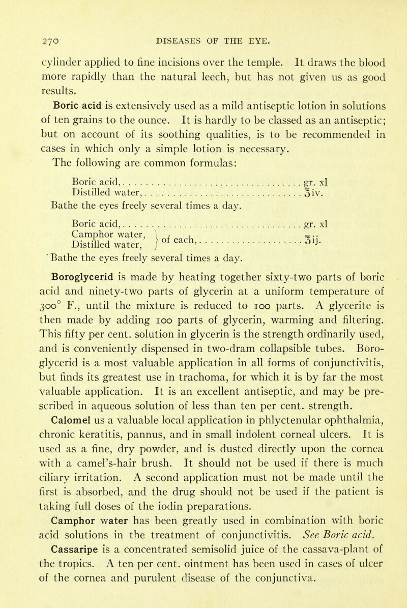 cylinder applied to fine incisions over the temple. It draws the blood more rapidly than the natural leech, but has not given us as good results. Boric acid is extensively used as a mild antiseptic lotion in solutions of ten grains to the ounce. It is hardly to be classed as an antiseptic; but on account of its soothing qualities, is to be recommended in cases in which only a simple lotion is necessary. The following are common formulas: Boric acid, gr. xl Distilled water, oiv. Bathe the eyes freely several times a day. Boric acid, gr- xl Camphor water, 1 t , Distilled water, J of each'^ ' Bathe the eyes freely several times a day. Boroglycerid is made by heating together sixty-two parts of boric acid and ninety-two parts of glycerin at a uniform temperature of 3000 F., until the mixture is reduced to 100 parts. A glycerite is then made by adding 100 parts of glycerin, warming and filtering. This fifty per cent, solution in glycerin is the strength ordinarily used, and is conveniently dispensed in two-dram collapsible tubes. Boro- glycerid is a most valuable application in all forms of conjunctivitis, but finds its greatest use in trachoma, for which it is by far the most valuable application. It is an excellent antiseptic, and may be pre- scribed in aqueous solution of less than ten per cent, strength. Calomel us a valuable local application in phlyctenular ophthalmia, chronic keratitis, pannus, and in small indolent corneal ulcers. It is used as a fine, dry powder, and is dusted directly upon the cornea with a camel's-hair brush. It should not be used if there is much ciliary irritation. A second application must not be made until the first is absorbed, and the drug should not be used if the patient is taking full doses of the iodin preparations. Camphor water has been greatly used in combination with boric acid solutions in the treatment of conjunctivitis. See Boric acid. Cassaripe is a concentrated semisolid juice of the cassava-plant of the tropics. A ten per cent, ointment has been used in cases of ulcer of the cornea and purulent disease of the conjunctiva.
