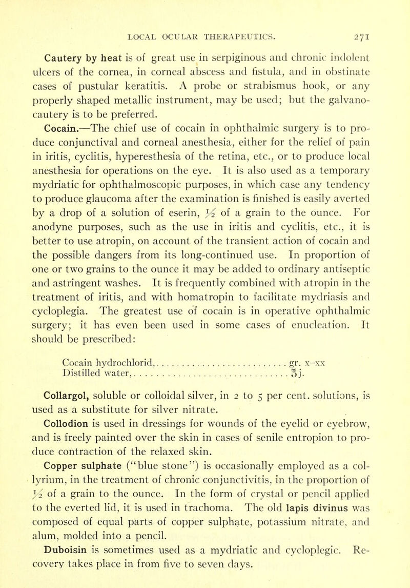 Cautery by heat is of great use in serpiginous and chronic indolent ulcers of the cornea, in corneal abscess and fistula, and in obstinate cases of pustular keratitis. A probe or strabismus hook, or any properly shaped metallic instrument, may be used; but the galvano- cautery is to be preferred. Cocain.—The chief use of cocain in ophthalmic surgery is to pro- duce conjunctival and corneal anesthesia, either for the relief of pain in iritis, cyclitis, hyperesthesia of the retina, etc., or to produce local anesthesia for operations on the eye. It is also used as a temporary mydriatic for ophthalmoscopic purposes, in which case any tendency to produce glaucoma after the examination is finished is easily averted by a drop of a solution of eserin, }4 of a grain to the ounce. For anodyne purposes, such as the use in iritis and cyclitis, etc., it is better to use atropin, on account of the transient action of cocain and the possible dangers from its long-continued use. In proportion of one or two grains to the ounce it may be added to ordinary antiseptic and astringent washes. It is frequently combined with atropin in the treatment of iritis, and with homatropin to facilitate mydriasis and cycloplegia. The greatest use of cocain is in operative ophthalmic surgery; it has even been used in some cases of enucleation. It should be prescribed: Cocain hydrochlorid, gr. x-xx Distilled water, oj- Collargol, soluble or colloidal silver, in 2 to 5 per cent, solutions, is used as a substitute for silver nitrate. Collodion is used in dressings for wounds of the eyelid or eyebrow, and is freely painted over the skin in cases of senile entropion to pro- duce contraction of the relaxed skin. Copper sulphate (blue stone) is occasionally employed as a col- lyrium, in the treatment of chronic conjunctivitis, in the proportion of of a grain to the ounce. In the form of crystal or pencil applied to the everted lid, it is used in trachoma. The old lapis divinus was composed of equal parts of copper sulphate, potassium nitrate, and alum, molded into a pencil. Duboisin is sometimes used as a mydriatic and cycloplegic. Re- covery takes place in from five to seven days.