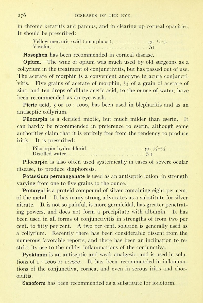 in chronic keratitis and pannus, and in clearing up corneal opacities. It should be prescribed: Nosophen has been recommended in corneal disease. Opium.—The wine of opium was much used by old surgeons as a collyrium in the treatment of conjunctivitis, but has passed out of use. The acetate of morphin is a convenient anodyne in acute conjuncti- vitis. Five grains of acetate of morphin, } 2 of a grain of acetate of zinc, and ten drops of dilute acetic acid, to the ounce of water, have been recommended as an eye-wash. Picric acid, 5 or 10 : 1000, has been used in blepharitis and as an antiseptic collyrium. Pilocarpin is a decided miotic, but much milder than eserin. It can hardly be recommended in preference to eserin, although some authorities claim that it is entirely free from the tendency to produce iritis. It is prescribed: Pilocarpin hydrochlorid, gr. yi—}^ Distilled water, 5ij- Pilocarpin is also often used systemically in cases of severe ocular disease, to produce diaphoresis. Potassium permanganate is used as an antiseptic lotion, in strength varying from one to five grains to the ounce. Protargol is a proteid compound of silver containing eight per cent, of the metal. It has many strong advocates as a substitute for silver nitrate. It is not so painful, is more germicidal, has greater penetrat- ing powers, and does not form a precipitate with albumin. It has been used in all forms of conjunctivitis in strengths of from two per cent, to fifty per cent. A two per cent, solution is generally used as a collyrium. Recently there has been considerable dissent from the numerous favorable reports, and there has been an inclination to re- strict its use to the milder inflammations of the conjunctiva. Pyoktanin is an antiseptic and weak analgesic, and is used in solu- tions of 1 : 1000 or 1:2000. It has been recommended in inflamma- tions of the conjunctiva, cornea, and even in serous iritis and chor- oiditis. Sanoform has been recommended as a substitute for iodoform. Yellow mercuric oxid (amorphous) Vaselin,