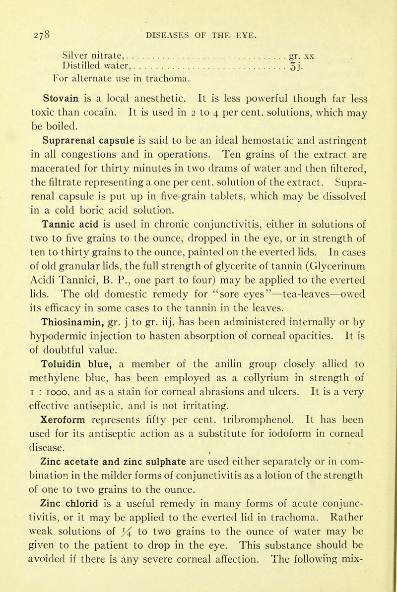 Silver nitrate,. Distilled water gr. xx 5j. For alternate use in trachoma. Stovain is a local anesthetic. It is less powerful though far less toxic than cocain. It is used in 2 to 4 per cent, solutions, which may- be boiled. Suprarenal capsule is said to be an ideal hemostatic and astringent in all congestions and in operations. Ten grains of the extract are macerated for thirty minutes in two drams of water and then filtered, the filtrate representing a one per cent, solution of the extract. Supra- renal capsule is put up in five-grain tablets, which may be dissolved in a cold boric acid solution. Tannic acid is used in chronic conjunctivitis, either in solutions of two to five grains to the ounce, dropped in the eye, or in strength of ten to thirty grains to the ounce, painted on the everted lids. In cases of old granular lids, the full strength of glycerite of tannin (Glycerinum Acidi Tannici, B. P., one part to four) may be applied to the everted lids. The old domestic remedy for sore eyes—tea-leaves—owed its efficacy in some cases to the tannin in the leaves. Thiosinamin, gr. j to gr. iij, has been administered internally or by hypodermic injection to hasten absorption of corneal opacities. It is of doubtful value. Toluidin blue, a member of the anilin group closely allied to methylene blue, has been employed as a collyrium in strength of 1 : 1000, and as a stain for corneal abrasions and ulcers. It is a very effective antiseptic, and is not irritating. Xeroform represents fifty per cent, tribromphenol. It has been used for its antiseptic action as a substitute for iodoform in corneal disease. Zinc acetate and zinc sulphate are used either separately or in com- bination in the milder forms of conjunctivitis as a lotion of the strength of one to two grains to the ounce. Zinc chlorid is a useful remedy in many forms of acute conjunc- tivitis, or it may be applied to the everted lid in trachoma. Rather weak solutions of to two grains to the ounce of water may be given to the patient to drop in the eye. This substance should be avoided if there is any severe corneal affection. The following mix-