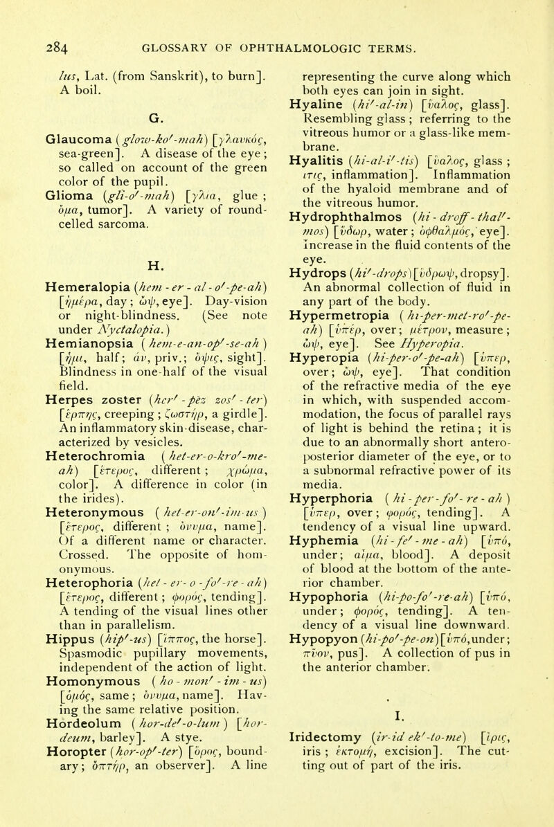 his, Lat. (from Sanskrit), to burn]. A boil. G. Glaucoma (glo7v-kof-mah) [yhavnog, sea-green]. A disease of the eye ; so called on account of the green color of the pupil. Glioma \glt-of-mah) \y\ta, glue ; opa, tumor]. A variety of round- celled sarcoma. H. Hemeralopia (hem - er - at - of-pe-ah) [>)p£pa, day ; hip, eye]. Day-vision or night-blindness. (See note under Nyctalopia.) Hemianopsia ( hem-e-an-op''-se-ah ) \Jjpi, half; avy priv.; oipic;, sight]. Blindness in one-half of the visual field. Herpes zoster (her* -pez zosf - /er) [epTrrjQ, creeping ; (uGTr/p, a girdle]. An inflammatory skin-disease, char- acterized by vesicles. Heterochromia (het-er-o-kro'-me- ah) [erepoc, different ; xpupa, color]. A difference in color (in the irides). Heteronymous ( het-er-on''-i/u-us) [erepoc, different ; bvvpa, name]. Of a different name or character. Crossed. The opposite of hom- onymous. Heterophoria (he/ - er- o -fo'-re - ah) [erepog, different; tyopog, tending]. A tending of the visual lines other than in parallelism. Hippus (hip/-us) rj7T7roc, the horse]. Spasmodic pupillary movements, independent of the action of light. Homonymous ( ho - 7>wnf - im - us) \_up6g, same ; bvvpa, name]. Hav- ing the same relative position. Hordeolum ( hor-de''-o-lum ) \Jior- deum, barley]. A stye. Horopter (hor-op/-/er) [bpor, bound- ary; birrr/p, an observer]. A line representing the curve along which both eyes can join in sight. Hyaline (hi'-al-in) [yaloq, glass]. Resembling glass ; referring to the vitreous humor or a glass-like mem- brane. Hyalitis (hi-al-V-Hi) \ya\oq, glass ; trie, inflammation]. Inflammation of the hyaloid membrane and of the vitreous humor. Hydrophthalmos (hi - droff- thal'- mos) [vfiup, water; 6(pdaApoq, eye]. Increase in the fluid contents of the eye. Hydrops (hi''-drops) [bdpoip, dropsy]. An abnormal collection of fluid in any part of the body. Hypermetropia (hi-per-met-rof-pe- ah) [t»7Tiyj, over; ptrpov, measure ; gji/>, eye]. See Hyperopia. Hyperopia (hi-per-o'-pe-ah) [ynep, over; wi/;, eye]. That condition of the refractive media of the eye in which, with suspended accom- modation, the focus of parallel rays of light is behind the retina; it is due to an abnormally short antero- posterior diameter of the eye, or to a subnormal refractive power of its media. Hyperphoria ( hi - per- fof- re - ah ) [imep, over; (popog, tending]. A tendency of a visual line upward. Hyphemia (hi - fef - me - ah) [yrid, under; alpa, blood]. A deposit of blood at the bottom of the ante- rior chamber. Hypophoria (hi-po-fo'-re-ah) [vita, under; (popoc, tending]. A ten- dency of a visual line downward. Hypopyon (hi-po''-pe-on) \_vtto,under; 7tvov, pus]. A collection of pus in the anterior chamber. I. Iridectomy (ir-id ekf-/o-me) [ipig, iris ; kiCTOfiq, excision]. The cut- ting out of part of the iris.