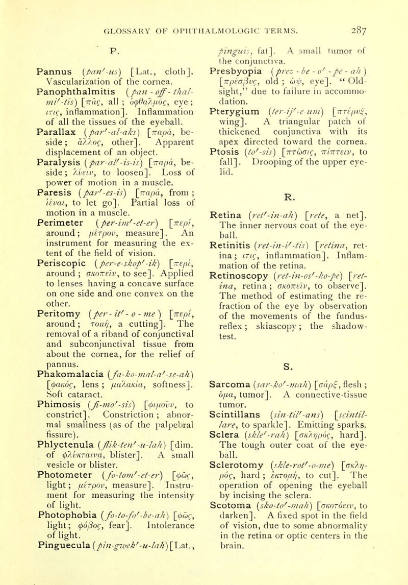 P. Pannus {fan'-us) [Lat., cloth]. Vascularization of the cornea. Panophthalmitis [pan - off - thai- mi' -tis) [Vac, all ; b<j>6a2,[i6g, eye ; /r/c, inflammation]. Inflammation of all the tissues of the eyeball. Parallax {par'-al-aks) [irapa, be- side; a/Uoc, other]. Apparent displacement of an object. Paralysis [par-alf-is-is) [rrapd, be- side; Tivetv, to loosen]. Loss of power of motion in a muscle. Paresis (par'-es-is) \jrapa, from ; levai, to let go]. Partial loss of motion in a muscle. Perimeter (per-inF-et-er) \jrepi, around ; /uerpov, measure]. An instrument for measuring the ex- tent of the field of vision. Periscopic [per-e-skopf-ik) [-Kept, around; gkokeiv, to see]. Applied to lenses having a concave surface on one side and one convex on the other. Peritomy [per-it'- o - me) \jrepi, around; row//, a cutting]. The removal of a riband of conjunctival and subconjunctival tissue from about the cornea, for the relief of pannus. Phakomalacia (fa-ko-mal-af -se-ah) [tyanoQ, lens ; pa'Aaida, softness]. Soft cataract. Phimosis (fi-mo'-sis) [(pipovv, to constrict]. Constriction ; abnor- mal smallness (as of the palpebral fissure). Phlyctenula (flik-tenf-u-Iali) [dim. of (plvKTaiva, blister]. A small vesicle or blister. Photometer (fo-tonF-et-er) [^wc, light; pirpov, measure]. Instru- ment for measuring the intensity of light. Photophobia (fo-io-fo'-be-ah) [<^£>c, light; 0o/3oc, fear]. Intolerance of light. Pinguecula (pin-gwek''-u-lah) [Lat., pinguis, fat]. A small tumor of the conjunctiva. Presbyopia (prcz - be - of -pe - ah ) [rrpeoflvg, old ; cj4>, eye].  Old- sight, due to failure in accommo- dation. Pterygium (te'r-ij'-e-unt) [nrtpvt;, wing]. A triangular patch of thickened conjunctiva with its apex directed toward the cornea. Ptosis (tO*-Sis) \_TTTUOlQ, TT17TTELV, to fall]. Drooping of the upper eye- lid. R. Retina (reF-in-ah) \rete, a net]. The inner nervous coat of the eye- ball. Retinitis (ret-in-F-tis) [retina, ret- ina; trig, inflammation]. Inflam- mation of the retina. Retinoscopy (ret-in-os'-ko-pe) [ret- ina, retina ; ckottuv, to observe]. The method of estimating the re- fraction of the eye by observation of the movements of the fundus- reflex; skiascopy; the shadow- test. S. Sarcoma (sar-ko''-mah) [<xdp£, flesh ; bpa, tumor]. A connective-tissue tumor. Scintillans (sin-tiF-ans) \scintil- lare, to sparkle]. Emitting sparks. Sclera [skle''-rah) [aKAijpog, hard]. The tough outer coat of the eye- ball. Sclerotomy (skle-roF'-0-111 e) [0-/C/I77- pog, hard; enTopr], to cut]. The operation of opening the eyeball by incising the sclera. Scotoma (sho-to'-wah) \_GK0r6eLv, to darken]. A fixed spot in the field of vision, due to some abnormality in the retina or optic centers in the brain.