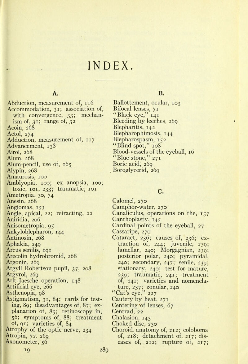 INDEX. A. Abduction, measurement of, 116 Accommodation, 31; association of, with convergence, 33; mechan- ism of, 31; range of, 32 Acoin, 268 Actol, 274 Adduction, measurement of, 117 Advancement, 138 Airol, 268 Alum, 268 Alum-pencil, use of, 165 Alypin, 268 Amaurosis, 100 Amblyopia, 100; ex anopsia, 100; toxic, 101, 233^ traumatic, 101 Ametropia, 30, 74 Anesin, 268 Angiomas, 153 Angle, apical, 22; refracting, 22 Aniridia, 206 Anisometropia, 95 Ankyloblepharon, 144 Antinosin, 268 Aphakia, 249 Arcus senilis, 191 Arecolin hydrobromid, 268 Argonin, 269 Argyll Robertson pupil, 37, 208 Argyrol, 269 Arlt-Jaesche operation, 148 Artificial eye, 266 Asthenopia, 98 Astigmatism, 31, 84; cards for test- ing, 89; disadvantages of, 87; ex- planation of, 85; retinoscopy in, 56; symptoms of, 88; treatment of, 91; varieties of, 84 Atrophy of the optic nerve, 234 Atropin, 72. 269 Axonometer, 56 19 2i B. Ballottement, ocular, 103 Bifocal lenses, 71 Black eye, 141 Bleeding by leeches, 269 Blepharitis, 142 Blepharophimosis, 144 Blepharospasm, 152 Blind spot, 108 Blood-vessels of the eyeball, 16 Blue stone, 271 Boric acid, 269 Boroglycerid, 269 C. Calomel, 270 Camphor-water, 270 Canaliculus, operations on the, 157 Canthoplasty, 145 Cardinal points of the eyeball, 27 Cassaripe, 27c Cataract, 236; causes of, 236; ex- traction of, 244; juvenile, 239; lamellar, 240; Morgagnian, 239; posterior polar, 240; pyramidal, 240; secondary, 247; senile, 239; stationary, 240; test for mature, 239; traumatic, 241; treatment of, 241; varieties and nomencla- ture, 237; zonular, 240 Cat's eye, 227 Cautery by heat, 271 Centering of lenses, 67 Centrad, 22 Chalazion, 143 Choked disc, 230 Choroid, anatomy of, 212; coloboma of, 218; detachment of, 217; dis- eases of, 212; rupture of, 217;