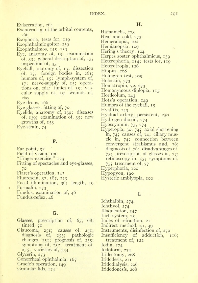 Evisceration, 264 Exenteration of the orbital contents, 266 Exophoria, tests for, 119 Exophthalmic goiter, 259 Exophthalmos, 145, 259 Eye, anatomy of, 13; examination of, 33; general description of, 13; inspection of, 35 Eyeball, anatomy of, 13; dissection of, 17; foreign bodies in, 261; humors of, 15; lymph-system of, 17; nerve-supply of, 15; opera- tions on, 264; tunics of, 15; vas- cular supply of, 15; wounds of, 260 Eye-drops, 166 Eye-glasses, fitting of, 70 Eyelids, anatomy of, 139; diseases of, 139; examination of, 35; new growths of, 153 Eye-strain, 74 F. Far point, 32 Field of vision, 106  Finger-exercise, 123 Fitting of spectacles and eye-glasses, 70 Flarer's operation, 147 Fluorescin, 37, 187, 273 Focal illumination, 36; length, 19 Formalin, 273 Fundus, examination of, 46 Fundus-reflex, 46 G. Glasses, prescription of, 65, 68; tinted, 71 Glaucoma, 251; causes of, 251; diagnosis of, 253; pathologic changes, 251; prognosis of, 255; symptoms of, 252; treatment of, 255; varieties of, 254 Glycerin, 273 Gonorrheal ophthalmia, 167 Graefe's operation, 149 Granular lids, 174 H. Hamamelis, 273 Heat and cold, 273 Hemeralopia, 100 Hemianopsia, 109 Hering's theory, 104 Herpes zoster ophthalmicus, 139 Heterophoria, 114; tests for, 119 Heterotopia, 126 Hippus, 208 Holmgren test, 105 Holocain, 273 Homatropin, 72, 273 Homonymous diplopia, 115 Hordeolum, 143 Hotz's operation, 149 Humors of the eyeball, 15 Hyalitis, 249 Hyaloid artery, persistent, 250 Hydrogen dioxid, 274 Hyoscyamin, 73, 274 Hyperopia, 30, 74; axial shortening in, 74; causes of, 74; ciliary mus- cle in, 74; connection between convergent strabismus and, 76; diagnosis of, 76; disadvantages of, 75; prescription of glasses in, 77; retinoscopy in, 55; symptoms of, 75; treatment of, 77 Hyperphoria, 120 Hypopyon, 190 Hysteric amblyopia, 102 I. Ichthalbin, 274 Ichthyol, 274 Illaqueation, 147 Inch-system, 25 Index of refraction, 21 Indirect method, 41, 49 Instruments, disinfection of, 279 Insufficiency of adduction, 116; treatment of, 122 Iodin, 274 Iodoform, 274 Iridectomy, 208 Iridodesis, 211 Iridodialysis, 206 Iridodonesis, 208