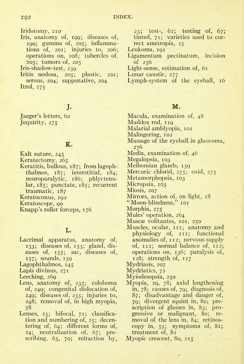 Iridotorny, 210 Iris, anatomy of, 199; diseases of, 199; gumma of, 205; inflamma- tions of, 201; injuries to, 206; operations on, 208; tubercles of, 205; tumors of, 205 Iris-shadow-test, 239 Iritis nodosa, 205; plastic, 201; serous, 204; suppurative, 204 Itrol, 275 J. Jaeger's letters, 60 Jequirity, 275 K. Kalt suture, 245 Keratectomy, 265 Keratitis, bullous, 187; fromlagoph- thalmos, 187; interstitial, 184; neuroparalytic, 186; phlyctenu- lar, 185; punctate, 185; recurrent traumatic, 187 Keratoconus, 192 Keratoscope, 90 Knapp's roller forceps, 176 L. Lacrimal apparatus, anatomy of, 153; diseases of, 153; gland, dis- eases of, 155; sac, diseases of, 157; sounds, 159 Lagophthalmos, 145 Lapis divinus, 271 Leeching, 269 Lens, anatomy oft 235; coloboma of, 249; congenital dislocation of, 249; diseases of, 235; injuries to, 248; removal of, in high myopia, 78 Lenses, 23; bifocal, 71; classifica- tion and numbering of, 25; decen- tering of, 64; different forms of, 24; neutralization of, 67; pre- scribing, 65, 70; refraction by, 23; test-, 62; testing of, 67; tinted, 71; varieties used to cor- rect ametropia, 25 Leukoma, 191 Ligamentum pectinatum, incision of 256 Light-sense, estimation of, 61 Lunar caustic, 277 Lymph-system of the eyeball, 16 M. Macula, examination of, 48 Maddox rod, 119 Malarial amblyopia, 101 Malingering, 102 Massage of the eyeball in glaucoma, 276 Media, examination of, 46 Megalopsia, 103 Meibomian glands, 139 Mercuric chlorid, 275; oxid, 275 Metamorphopsia, 103 Micropsia, 103 Miosis, 207 Mirrors, action of, on light, 18 Moon-blindness, 101 Morphia, 275 Mules' operation, 264 Muscae volitantes, 101, 250 Muscles, ocular, in; anatomy and physiology of, in; functional anomalies of, 112; nervous supply of, 112; normal balance of, 112; operations on, 136; paralysis of, 128; strength of, 117 Mydriasis, 207 Mydriatics, 72 Myiodesopsia, 250 Myopia, 29, 78; axial lengthening in, 78; causes of, 79; diagnosis of, 87; disadvantage and danger of, 79; divergent squint in, 80; pre- scription of glasses in, 83; pro- gressive or malignant, 80; re- moval of the lens in, 84; retinos- copy in, 55; symptoms of, 81; treatment of, 82 Myopic crescent, 80, 215