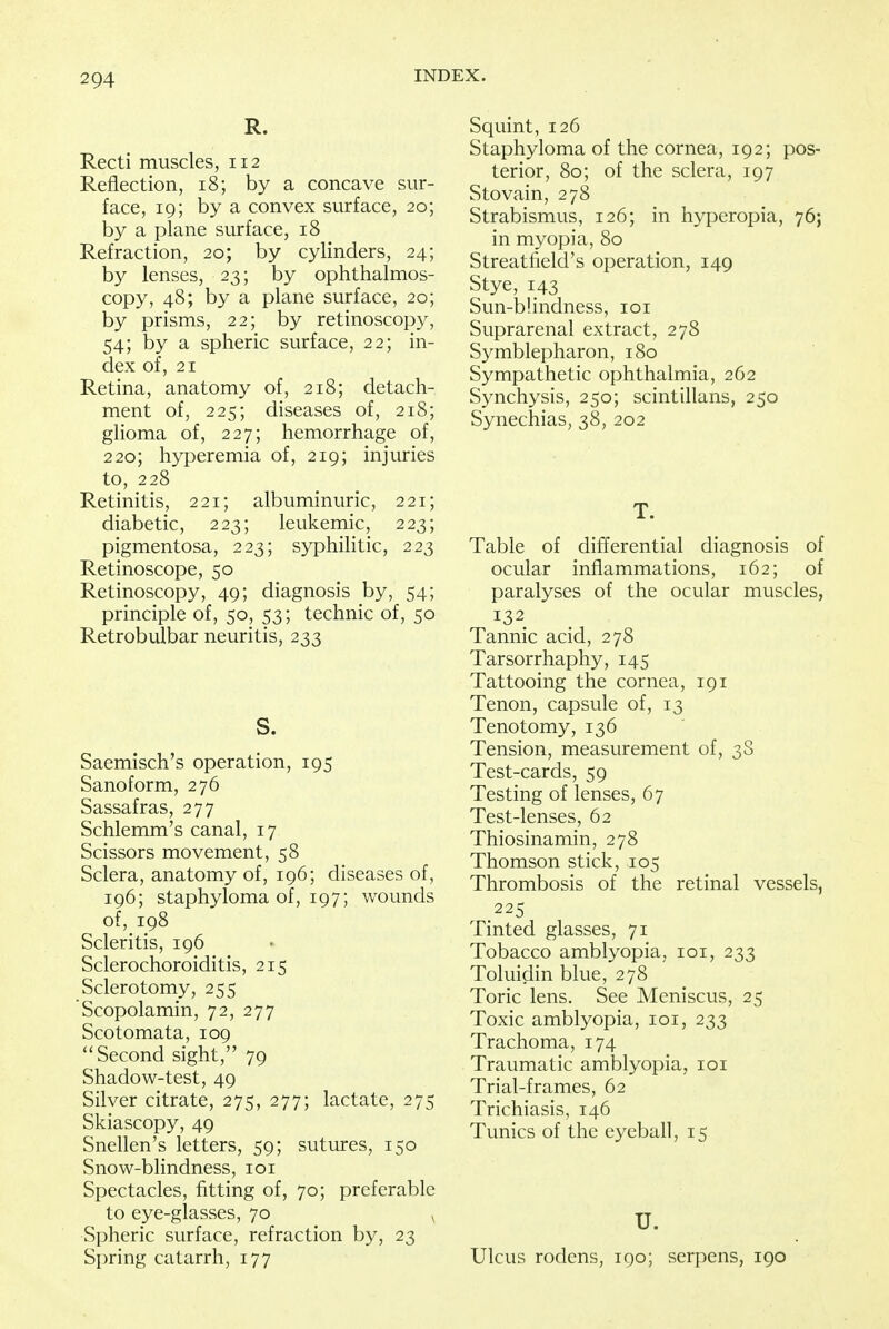 R. Recti muscles, 112 Reflection, 18; by a concave sur- face, 19; by a convex surface, 20; by a plane surface, 18 Refraction, 20; by cylinders, 24; by lenses, 23; by ophthalmos- copy, 48; by a plane surface, 20; by prisms, 22; by retinoscopy, 54; by a spheric surface, 22; in- dex of, 21 Retina, anatomy of, 218; detach- ment of, 225; diseases of, 218; glioma of, 227; hemorrhage of, 220; hyperemia of, 219; injuries to, 228 Retinitis, 221; albuminuric, 221; diabetic, 223; leukemic, 223; pigmentosa, 223; syphilitic, 223 Retinoscope, 50 Retinoscopy, 49; diagnosis by, 54; principle of, 50, 53; technic of, 50 Retrobulbar neuritis, 233 S. Saemisch's operation, 195 Sanoform, 276 Sassafras, 277 Schlemm's canal, 17 Scissors movement, 58 Sclera, anatomy of, 196; diseases of, 196; staphyloma of, 197; wounds of, 198 Scleritis, 196 Sclerochoroiditis, 215 Sclerotomy, 255 Scopolamin, 72, 277 Scotomata, 109 ''Second sight, 79 Shadow-test, 49 Silver citrate, 275, 277; lactate, 275 Skiascopy, 49 Snellen's letters, 59; sutures, 150 Snow-blindness, 101 Spectacles, fitting of, 70; preferable to eye-glasses, 70 v Spheric surface, refraction by, 23 Spring catarrh, 177 Squint, 126 Staphyloma of the cornea, 192; pos- terior, 80; of the sclera, 197 Stovain, 278 Strabismus, 126; in hyperopia, 76; in myopia, 80 Streatfield's operation, 149 Stye, 143 Sun-b!indness, 101 Suprarenal extract, 278 Symblepharon, 180 Sympathetic ophthalmia, 262 Synchysis, 250; scintillans, 250 Synechias, 38, 202 T. Table of differential diagnosis of ocular inflammations, 162; of paralyses of the ocular muscles, 132 Tannic acid, 278 Tarsorrhaphy, 145 Tattooing the cornea, 191 Tenon, capsule of, 13 Tenotomy, 136 Tension, measurement of, 3S Test-cards, 59 Testing of lenses, 67 Test-lenses, 62 Thiosinamin, 278 Thomson stick, 105 Thrombosis of the retinal vessels, 225 Tinted glasses, 71 Tobacco amblyopia, 101, 233 Toluidin blue, 278 Toric lens. See Meniscus, 25 Toxic amblyopia, 101, 233 Trachoma, 174 Traumatic amblyopia, 101 Trial-frames, 62 Trichiasis, 146 Tunics of the eyeball, 15 U. Ulcus rodens, 190; serpens, 190