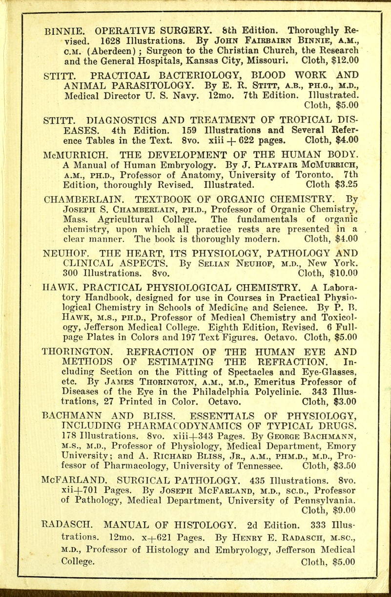 BINNIE. OPERATIVE SURGERY. 8th Edition. Thoroughly Re- vised. 1628 Illustrations. By John Fairbairn Binnie, a.m., o.m. (Aberdeen) ; Surgeon to the Christian Church, the Research and the General Hospitals, Kansas City, Missouri. Cloth, $12.00 STITT. PRACTICAL BACTERIOLOGY, BLOOD WORK AND ANIMAL PARASITOLOGY. By E. R. Stitt, a.b., ph.q., m.d., Medical Director U. S. Navy. 12mo. 7th Edition. Illustrated. Cloth, $5.00 STITT. DIAGNOSTICS AND TREATMENT OF TROPICAL DIS- EASES. 4th Edition. 159 Illustrations and Several Refer- ence Tables in the Text. 8vo. xiii + 622 pages. Cloth, $4.00 McMURRICH. THE DEVELOPMENT OF THE HUMAN BODY. A Manual of Human Embryology. By J. Playfair MoMurrich, a.m., PH.D., Professor of Anatomy, University of Toronto. 7th Edition, thoroughly Revised. Illustrated. Cloth $3.25 CHAMBERLAIN. TEXTBOOK OF ORGANIC CHEMISTRY. By Joseph S. Chamberlain, ph.d., Professor of Organic Chemistry, Mass. Agricultural College. The fundamentals of organic chemistry, upon which all practice rests are presented in a clear manner. The book is thoroughly modern. Cloth, $4.00 NEUHOF. THE HEART, ITS PHYSIOLOGY, PATHOLOGY AND CLINICAL ASPECTS. By Selian Neuhof, m.d., New York. 300 Illustrations. 8vo. Cloth, $10.00 HAWK. PRACTICAL PHYSIOLOGICAL CHEMISTRY. A Labora- tory Handbook, designed for use in Courses in Practical Physio- logical Chemistry in Schools of Medicine and Science. By P. B. Hawk, m.s., ph.d., Professor of Medical Chemistry and Toxicol- ogy, Jefferson Medical College. Eighth Edition, Revised. 6 Full- page Plates in Colors and 197 Text Figures. Octavo. Cloth, $5.00 THORINGTON. REFRACTION OF THE HUMAN EYE AND METHODS OF ESTIMATING THE REFRACTION. In- cluding Section on the Fitting of Spectacles and Eye-Glasses, etc. By James Thorington, a.m., m.d., Emeritus Professor of Diseases of the Eye in the Philadelphia Polyclinic. 343 Illus- trations, 27 Printed in Color. Octavo. Cloth, $3.00 BACHMANN AND BLISS. ESSENTIALS OF PHYSIOLOGY, INCLUDING PHARMACODYNAMICS OF TYPICAL DRUGS. 178 Illustrations. 8vo. xiii-(-343 Pages. By Georoe Bachmann, m.s., m.d., Professor of Physiology, Medical Department, Emory University; and A. Richard Bliss, Jr., a.m., phm.d., m.d., Pro- fessor of Pharmacology, University of Tennessee. Cloth, $3.50 McFARLAND. SURGICAL PATHOLOGY. 435 Illustrations. 8vo. xii-f701 Pages. By Joseph McFarland, m.d., sc.d., Professor of Pathology, Medical Department, University of Pennsylvania. Cloth, $9.00 RADASCH. MANUAL OF HISTOLOGY. 2d Edition. 333 Illus- trations. 12mo. x-^621 Pages. By Henry E. Radasch, m.sc, m.d., Professor of Histology and Embryology, Jefferson Medical College. Cloth, $5.00