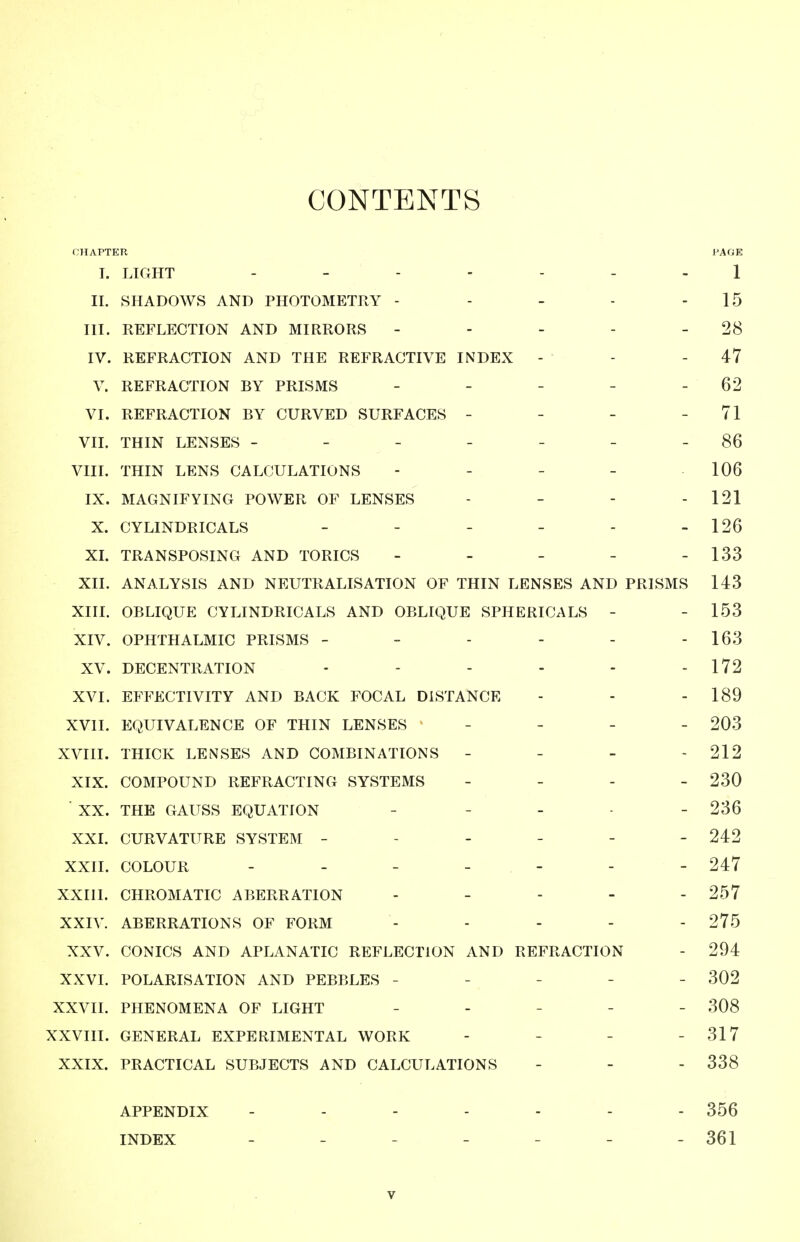 CONTENTS CHAPTER PAGE I. LIGHT 1 11. SHADOWS AND PHOTOMETRY - - - - - 15 III. REFLECTION AND MIRRORS - - - - - 28 IV. REFRACTION AND THE REFRACTIVE INDEX - - - 47 V. REFRACTION BY PRISMS - - - - - 62 VI. REFRACTION BY CURVED SURFACES - - - - 71 VII. THIN LENSES - - - - - - - 86 VIII. THIN LENS CALCULATIONS - - - - 106 IX. MAGNIFYING POWER OF LENSES - - - - 121 X. CYLINDRICALS - - - - - - 126 XL TRANSPOSING AND TORICS - - - - - 133 XII. ANALYSIS AND NEUTRALISATION OF THIN LENSES AND PRISMS 143 XIII. OBLIQUE CYLINDRICALS AND OBLIQUE SPHERICALS - - 153 XIV. OPHTHALMIC PRISMS - - - - - - 163 XV. DECENTRATION - - - - - - 172 XVI. EFFECTIVITY AND BACK FOCAL DISTANCE - - - 189 XVII. EQUIVALENCE OF THIN LENSES _ - _ _ 203 XVIII. THICK LENSES AND COMBINATIONS - - - - 212 XIX. COMPOUND REFRACTING SYSTEMS - _ - _ 230 ■ XX. THE GAUSS EQUATION _ _ _ . _ 236 XXI. CURVATURE SYSTEM ------ 242 XXII. COLOUR ------- 247 XXIII. CHROMATIC ABERRATION . _ . . - 257 XXIV. ABERRATIONS OF FORM ----- 275 XXV. CONICS AND APLANATIC REFLECTION AND REFRACTION - 294 XXVI. POLARISATION AND PEBBLES ----- 302 XXVII. PHENOMENA OF LIGHT _ . _ - - 308 XXVIII. GENERAL EXPERIMENTAL WORK - - - - 317 XXIX. PRACTICAL SUBJECTS AND CALCULATIONS - - - 338 APPENDIX ------- 356 INDEX 361