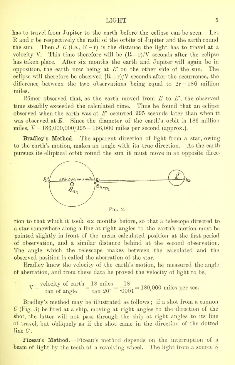 has to travel from Jupiter to the earth before the eclipse can be seen. Let R and r be respectively the radii of the orbits of Jupiter and the earth round the sun. Then / E (i.e., R-r) is the distance the light has to travel at a velocity V. This time therefore will be (R-r)/V seconds after the eclipse has taken place. After six months the earth and Jupiter will again be in opposition, the earth now being at on the other side of the sun. The eclipse will therefore be observed (R + r)/V seconds after the occurrence, the difference between the two observations being equal to 2r = 186 million miles. Romer observed that, as the earth moved from E to E\ the observed time steadily exceeded the calculated time. Thus he found that an eclipse observed when the earth was at E' occurred 995 seconds later than when it was observed at E. Since the diameter of the earth's orbit is 186 million miles, V = 186,000,000/995-186,000 miles per second (approx.). Bradley's Method.—The apparent direction of light from a star, owing to the earth's motion, makes an angle with its true direction. As the earth pursues its elliptical orbit round the sun it must move in an opposite direc- FiG. 2. tion to that which it took six months before, so that a telescope directed to a star somewhere along a line at right angles to the earth's motion must be pointed slightly in front of the mean calculated position at the first period of observation, and a similar distance behind at the second observation. The angle which the telescope makes between the calculated and the observed position is called the aberration of the star. Bradley knew the velocity of the earth's motion, he measured the angle of aberration, and from these data he proved the velocity of light to be, velocity of earth IS miles 18 . V = ~- ~ . = ^ --,7^ = r^f^r^^ = 180,000 milcS pCr SCC. tan 01 angle tan 20 -0001 ' ^ Bradley's method may be illustrated as follows ; if a shot from a cannon C (Fig. 3) be fired at a ship, moving at right angles to the direction of the shot, the latter will not pass through the ship at right angles to its line of travel, but obliquely as if the shot came in the direction of the dotted line 6. Fizeau's Method.—Fizeau's method depends on the interruption of a beam of light by the teeth of a revolving wheel. The light from a source S