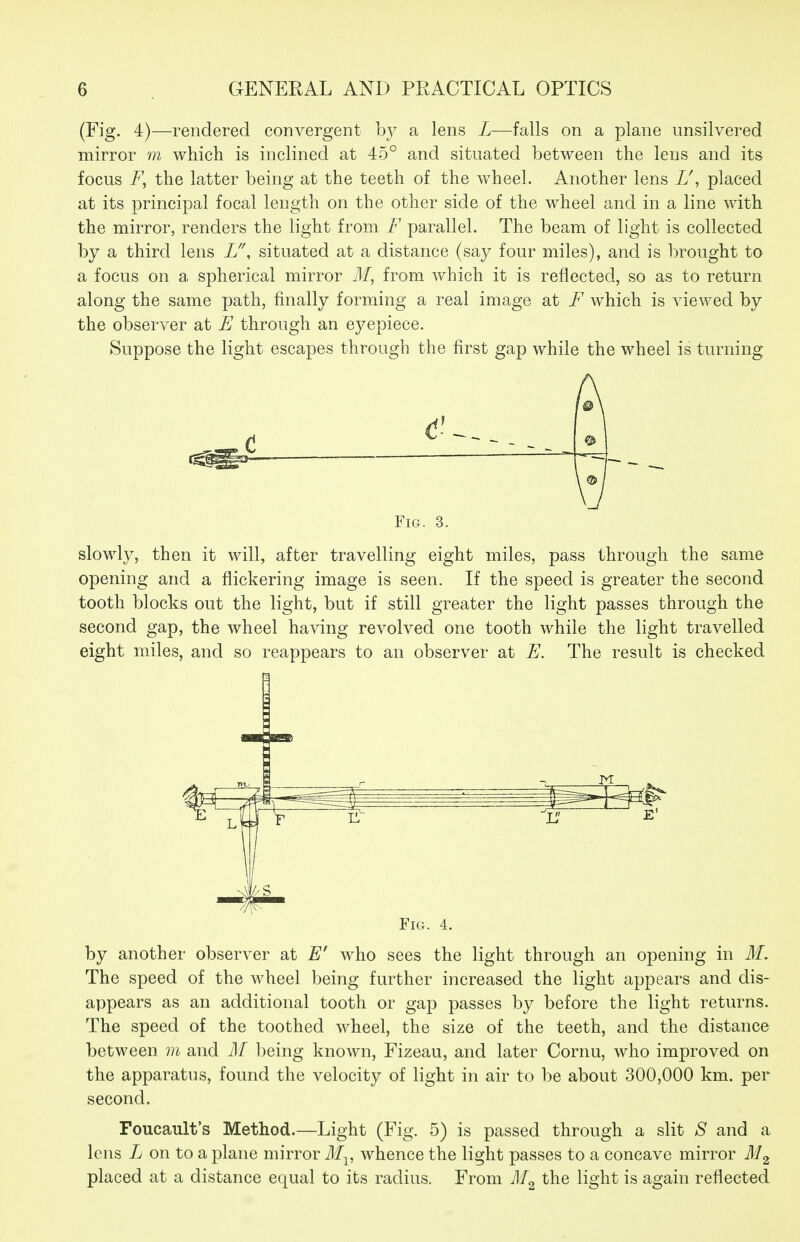 (Fig. 4)—rendered convergent by a lens L—falls on a plane unsilvered mirror m which is inclined at 45° and situated between the lens and its focus the latter being at the teeth of the wheel. Another lens U, placed at its principal focal length on the other side of the wheel and in a line with the mirror, renders the light from F parallel. The beam of light is collected by a third lens L'\ situated at a distance (say four miles), and is brought to a focus on a spherical mirror 71/, from which it is reflected, so as to return along the same path, finally forming a real image at F which is Aaewed by the observer at E through an eyepiece. Suppose the light escapes through the first gap while the wheel is turning Fig. 3. slowly, then it will, after travelling eight miles, pass through the same opening and a flickering image is seen. If the speed is greater the second tooth blocks out the light, but if still greater the light passes through the second gap, the wheel having revolved one tooth while the light travelled eight miles, and so reappears to an observer at E. The result is checked Fig. 4. by another observer at E' who sees the light through an opening in M. The speed of the wheel being further increased the light appears and dis- appears as an additional tooth or gap passes by before the light returns. The speed of the toothed wheel, the size of the teeth, and the distance between vi and M being known, Fizeau, and later Cornu, who improved on the apparatus, found the velocity of light in air to be about 300,000 km. per second. Foucault's Method.—Light (Fig. 5) is passed through a slit aS' and a lens L on to a plane mirror M^, whence the light passes to a concave mirror placed at a distance equal to its radius. From the light is again reflected