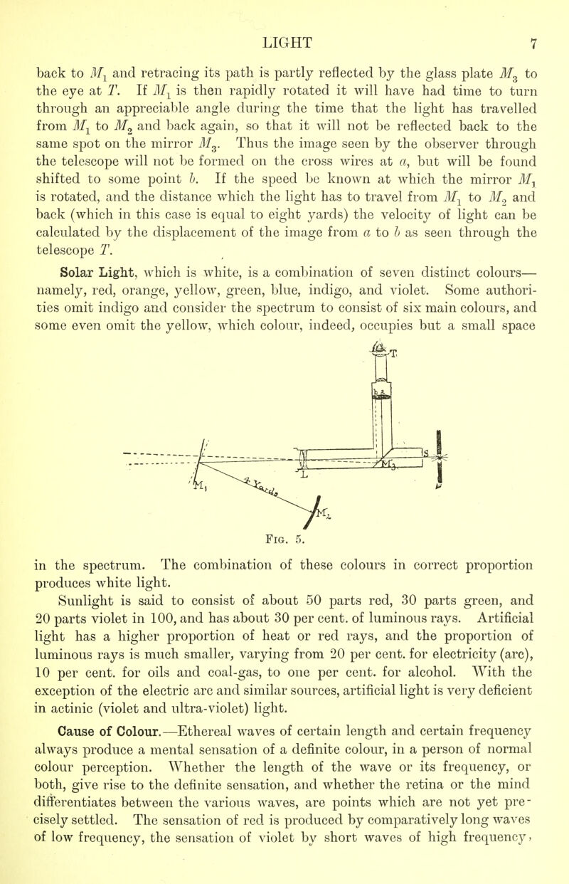 back to Mj and retracing its path is partly reflected by the glass plate to the eye at T. If M-^ is then rapidly rotated it will have had time to turn through an appreciable angle during the time that the light has travelled from Af-^^ to J/g back again, so that it will not be reflected back to the same spot on the mirror M^. Thus the image seen by the observer through the telescope will not be formed on the cross wires at a, but will be found shifted to some point h. If the speed be known at which the mirror is rotated, and the distance which the light has to travel from to and back (which in this case is equal to eight yards) the velocity of light can be calculated by the displacement of the image from a to h as seen through the telescope 2\ Solar Light, which is white, is a combination of seven distinct colours— namely, red, orange, yellow, green, blue, indigo, and violet. Some authori- ties omit indigo and consider the spectrum to consist of six main colours, and some even omit the yellow, which colour, indeed, occupies but a small space Fig. 5. in the spectrum. The combination of these colours in correct proportion produces white light. Sunlight is said to consist of about 50 parts red, 30 parts green, and 20 parts violet in 100, and has about 30 per cent, of luminous rays. Artificial light has a higher proportion of heat or red rays, and the proportion of luminous rays is much smaller, varying from 20 per cent, for electricity (arc), 10 per cent, for oils and coal-gas, to one per cent, for alcohol. With the exception of the electric arc and similar sources, artificial light is very deficient in actinic (violet and ultra-violet) light. Cause of Colour.—Ethereal waves of certain length and certain frequency always produce a mental sensation of a definite colour, in a person of normal colour perception. Whether the length of the wave or its frequency, or both, give rise to the definite sensation, and whether the retina or the mind differentiates between the various waves, are points which are not yet pre- cisely settled. The sensation of red is produced by comparatively long waves of low frequency, the sensation of violet by short waves of high frequency,