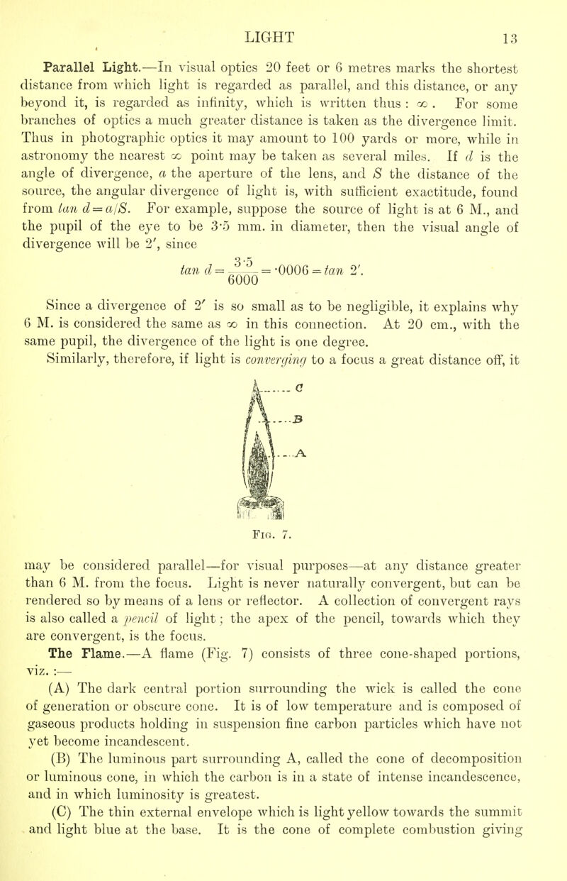 Parallel Light.—In visual optics 20 feet or 6 metres marks the shortest distance from which light is regarded as parallel, and this distance, or any beyond it, is regarded as infinity, which is written thus : oo . For some branches of optics a much greater distance is taken as the divergence limit. Thus in photographic optics it may amount to 100 yards or more, while in astronomy the nearest co point may be taken as several miles. If is the angle of divergence, a the aperture of the lens, and S the distance of the source, the angular divergence of light is, with sufficient exactitude, found from ian d = a/S. For example, suppose the source of light is at 6 M., and the pupil of the eye to be 3-5 mm. in diameter, then the visual angle of divergence will be 2', since tan d = -^^^^ = -0006 = tan 2'. Since a divergence of 2' is so small as to be negligible, it explains why 6 M. is considered the same as oo in this connection. At 20 cm., with the same pupil, the divergence of the light is one degree. Similarly, therefore, if light is converginr/ to a focus a great distance off, it Fig. 7. may be considered parallel—for visual purposes—at any distance greater than 6 M. from the focus. Light is never naturall}^ convergent, but can be rendered so by means of a lens or reflector. A collection of convergent rays is also called a 'pencil of light ; the apex of the pencil, towards which they are convergent, is the focus. The Flame.—A flame (Fig. 7) consists of three cone-shaped portions, viz. :—■ (A) The dark central portion surrounding the wick is called the cone of generation or obscure cone. It is of low temperature and is composed of gaseous products holding in suspension fine carbon particles which have not yet become incandescent. (B) The luminous part surrounding A, called the cone of decomposition or luminous cone, in which the carbon is in a state of intense incandescence, and in which luminosity is greatest. (C) The thin external envelope which is light yellow towards the summit and light blue at the base. It is the cone of complete combustion giving