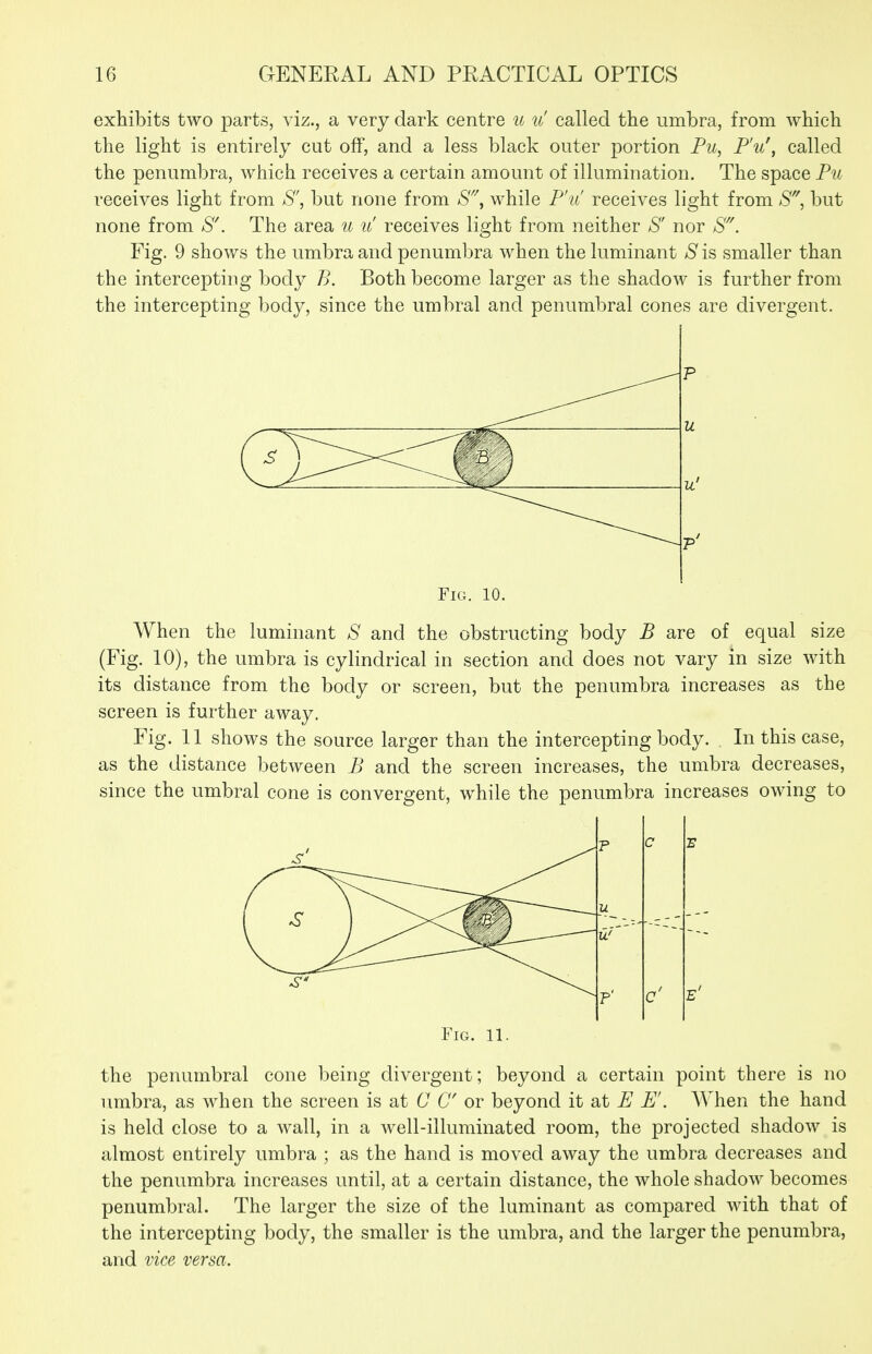 exhibits two parts, viz., a very dark centre u u called the umbra, from which the light is entirely cut off, and a less black outer portion Pu, P'u\ called the penumbra, which receives a certain amount of illumination. The space Pu receives light from S', but none from while P'u' receives light from ^S', but none from *S. The area u u' receives light from neither S' nor S. Fig. 9 shows the umbra and penumbra when the luminant ^S' is smaller than the intercepting body B. Both become larger as the shadow is further from the intercepting body, since the umbral and penumbral cones are divergent. Fig. 10. When the luminant S and the obstructing body B are of equal size (Fig. 10), the umbra is cylindrical in section and does not vary in size with its distance from the body or screen, but the penumbra increases as the screen is further away. Fig. 11 shows the source larger than the intercepting body. In this case, as the distance between B and the screen increases, the umbra decreases, since the umbral cone is convergent, while the penumbra increases owing to p c E u yj' P' c' Fig. 11. the penumbral cone being divergent; beyond a certain point there is no umbra, as when the screen is at C C or beyond it at E E. When the hand is held close to a wall, in a well-illuminated room, the projected shadow is almost entirely umbra ; as the hand is moved away the umbra decreases and the penumbra increases until, at a certain distance, the whole shadow becomes penumbral. The larger the size of the luminant as compared with that of the intercepting body, the smaller is the umbra, and the larger the penumbra, and vice versa.