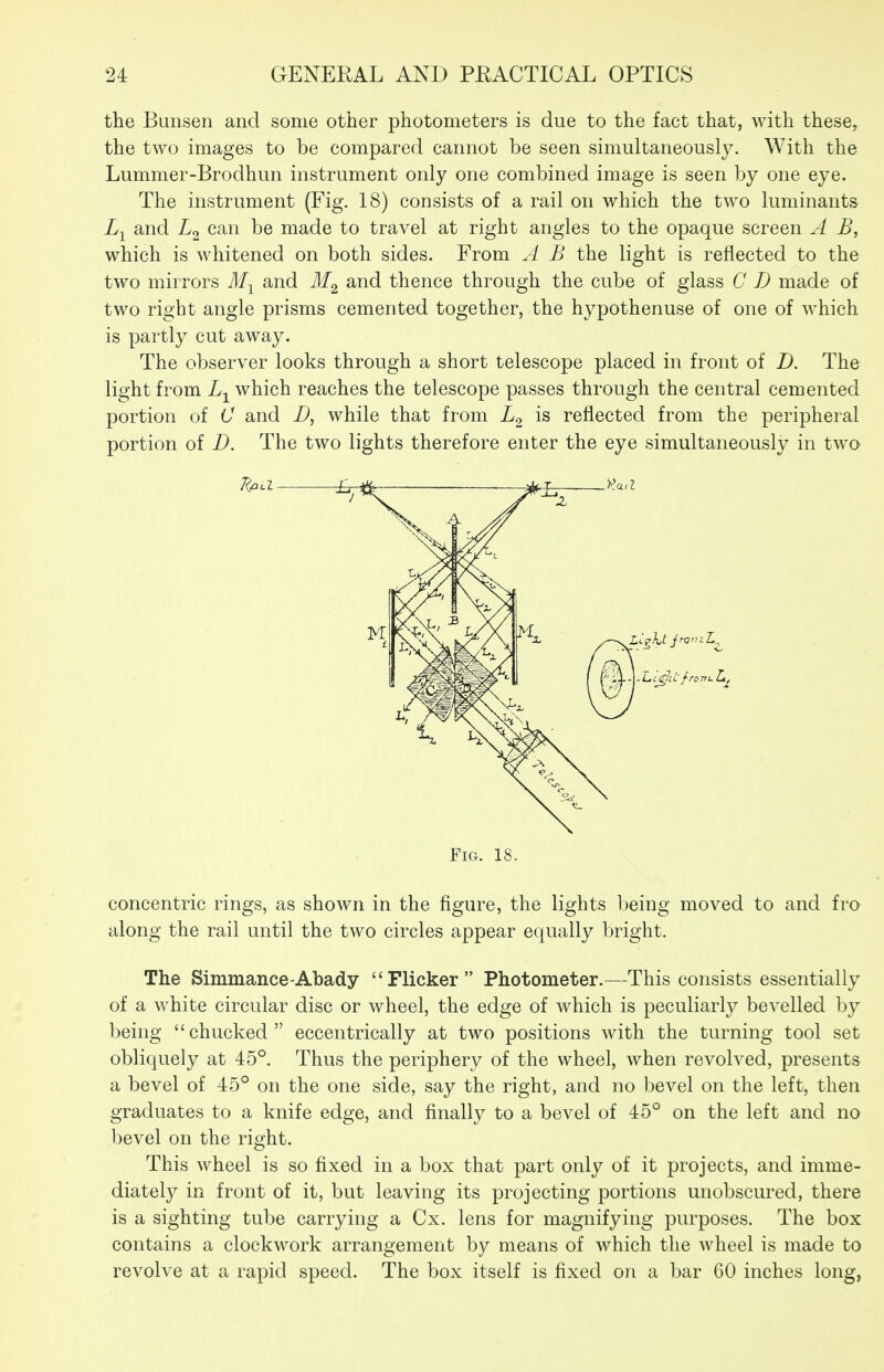 the Bunsen and some other photometers is due to the fact that, with these^ the two images to be compared cannot be seen simultaneously. With the Lummer-Brodhun instrument only one combined image is seen by one eye. The instrument (Fig. 18) consists of a rail on which the two luminants iyj and L2 can be made to travel at right angles to the opaque screen A B, which is whitened on both sides. From A B the light is reflected to the two mirrors M-^ and and thence through the cube of glass C D made of two right angle prisms cemented together, the hypothenuse of one of which is partly cut away. The observer looks through a short telescope placed in front of D. The light from which reaches the telescope passes through the central cemented portion of C and D, while that from is reflected from the peripheral portion of D. The two lights therefore enter the eye simultaneously in two Fig. 18. concentric rings, as shown in the figure, the lights being moved to and fro along the rail until the two circles appear equally bright. The Simmance-Abady Flicker Photometer.—-This consists essentially of a white circular disc or wheel, the edge of which is peculiarly bevelled by being  chucked  eccentrically at two positions with the turning tool set obliquely at 45°. Thus the periphery of the wheel, when revolved, presents a bevel of 45° on the one side, say the right, and no bevel on the left, then graduates to a knife edge, and finally to a bevel of 45° on the left and no bevel on the right. This wheel is so fixed in a box that part only of it projects, and imme- diatety in front of it, but leaving its projecting portions unobscured, there is a sighting tube carrying a Cx. lens for magnifying purposes. The box contains a clockwork arrangement by means of which the wheel is made to revolve at a rapid speed. The box itself is fixed on a bar 60 inches long,