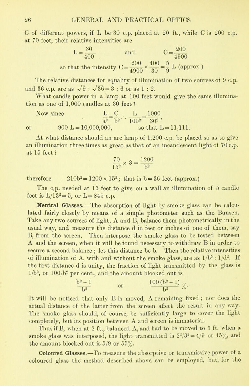 C of different powers, if L be 30 c.p. placed at 20 ft., while C is 200 c.p. at 70 feet, their relative intensities are 400 4900 . ^ 200 400 5 T- / N so that the nitensity ^^^^00 ^ T0~^9 (^PP^^^-) The relative distances for equality of illumination of two sources of 9 c.p. and 36 c.i). are as x/9 : x/36 = 3 : 6 or as 1 : 2. What candle power in a lamp at 100 feet would give the same illumina- tion as one of 1,000 candles at 30 feet 1 Now since L^C . L _ 1000 a-^ W ' 1002 30-2' or 900 L = 10,000,000, so that L= 11,111. At what distance should an arc lamp of 1,200 c.p. be placed so as to give an illumination three times as great as that of an incandescent light of 70 c.p. at 15 feet^ 70 o 1200 therefore 210b2= 1200 x 15^; that is b= 36 feet (approx.) The c.p. needed at 13 feet to give on a wall an illumination of 5 candle feet is L/132 = 5, or L = 845 c.p. Neutral G-lasses.—The absorption of light by smoke glass can be calcu- lated fairly closely by means of a simple photometer such as the Bunsen. Take any two sources of light, A and B, balance them photometrically in the usual way, and measure the distance d in feet or inches of one of them, say B, from the screen. Then interpose the smoke glass to be tested between A and the screen, when it will be found necessary to withdraw B in order to secure a second balance ; let this distance be b. Then the relative intensities of illumination of A, with and without the smoke glass, are as l/b^ : 1/d^. If the first distance d is unity, the fraction of light transmitted by the glass is l/b^, or lOO/b^ per cent., and the amount blocked out is V^-1 lQO(b^-l)o/ b2 b-^ It will be noticed that only B is moved, A remaining fixed; nor does the actual distance of the latter from the screen affect the result in any way. The smoke glass should, of course, be sufficiently large to cover the light completely, but its position between A and screen is immaterial. Thus if B, when at 2 ft., balanced A, and had to be moved to 3 ft. when a smoke glass was interposed, the light transmitted is 273-= 4/9 or 45%, and the amount blocked out is 5/9 or 55%. Coloured Glasses.—To measure the absorptive or transmissive power of a coloured glass the method described above can be employed, but, for the