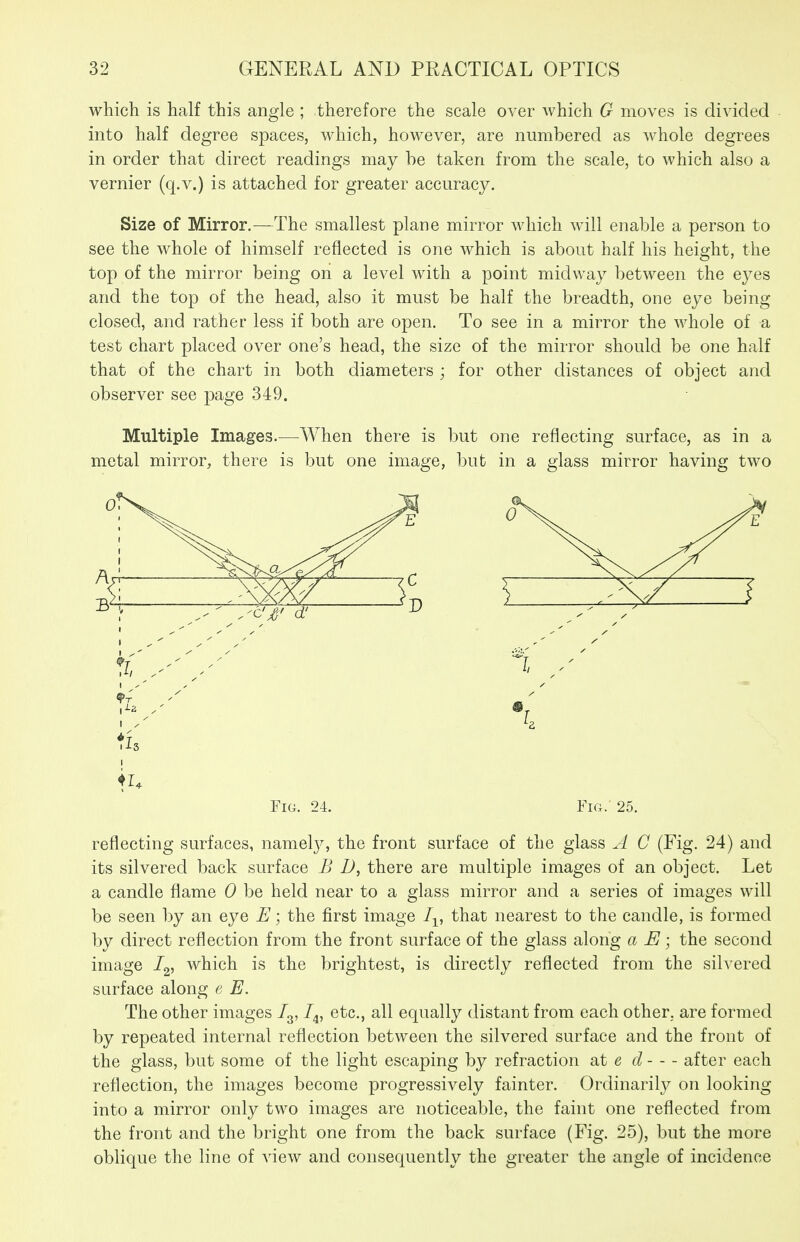 which is half this angle ; therefore the scale over which G moves is divided into half degree spaces, which, however, are numbered as whole degrees in order that direct readings may be taken from the scale, to which also a vernier (q.v.) is attached for greater accuracy. Size of Mirror.—The smallest plane mirror which will enable a person to see the whole of himself reflected is one which is about half his height, the top of the mirror being on a level with a point midway between the eyes and the top of the head, also it must be half the breadth, one eye being closed, and rather less if both are open. To see in a mirror the whole of a test chart placed over one's head, the size of the mirror should be one half that of the chart in both diameters ; for other distances of object and observer see page 349. Multiple Images.^—When there is but one reflecting surface, as in a metal mirror, there is but one image, but in a glass mirror having two Fig. 24. Fig.' 25. reflecting surfaces, namelj^ the front surface of the glass A C (Fig. 24) and its silvered back surface B D, there are multiple images of an object. Let a candle flame 0 be held near to a glass mirror and a series of images will be seen by an eye E; the first image I^, that nearest to the candle, is formed by direct reflection from the front surface of the glass along a E; the second image /g, which is the brightest, is directly reflected from the silvered surface along e E. The other images /g, I^, etc., all equally distant from each other, are formed by repeated internal reflection between the silvered surface and the front of the glass, but some of the light escaping by refraction at « d after each reflection, the images become progressively fainter. Ordinarily on looking into a mirror only two images are noticeable, the faint one reflected from the front and the bright one from the back surface (Fig. 25), but the more oblique the line of A^iew and consequently the greater the angle of incidence