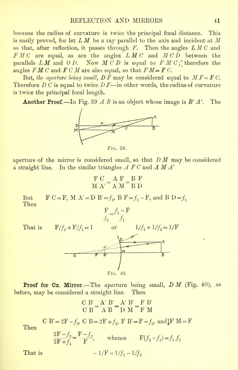 because the radius of curvature is twice the principal focal distance. This is easily proved, for let L M be a ray parallel to the axis and incident at M so that, after reflection, it passes through F. Then the angles LM C and F M C are equal, as are the angles L M C and M C D between the parallels LM and 0 D. Now MOD is equal to IT (7;] therefore the angles F M C and F C M are also equal, so that F M= F 0. But, the aperture being small, B F may be considered equal to M F=F C. Therefore D C is equal to twice D F—in other words, the radius of curvature is twice the principal focal length. Another Proof.—In Fig. 39 ^ ^ is an object whose image is B' A', The Fig. 39. aperture of the mirror is considered small, so that D M may be considered a straight line. In the similar triangles A F C and A M A' ' FC ^AF^B F MA' AM BD But F C = F, M A' = D B'=/„ B ^=f^-Y, and B J)=f^ Then F^/^-F That is F//2 + F//,= l or l/f, + l/f,^=l/F A \-m: c 1 Fig. 40. Proof for Cx. Mirror.—The aperture being small, D M (Fig. 40), as before, may be considered a straight line. Then CB'^A'B'^A'B'^FB' CB AB DM FM Then C B' = 2F C B = 2F F B' = F and|F M = F 2F-/,_F-/, 2F+/i F ' That is whence W2-fi)=fif2 -l/F=l//i-l//2